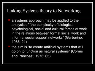 Linking Systems theory to Networking
 a systems approach may be applied to the
analysis of “the complexity of biological,
psychological, social and cultural forces at work
in the relations between formal social work and
informal social support networks” (Garbarino,
1986: 24)
 the aim is “to create artificial systems that will
go on to function as natural systems” (Collins
and Pancoast, 1976: 65)
 