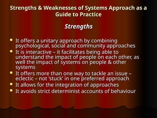 Strengths & Weaknesses of Systems Approach as a
Strengths & Weaknesses of Systems Approach as a
Guide to Practice
Guide to Practice
Strengths
Strengths
 It offers a unitary approach by combining
It offers a unitary approach by combining
psychological, social and community approaches
psychological, social and community approaches
 It is interactive – it facilitates being able to
It is interactive – it facilitates being able to
understand the impact of people on each other, as
understand the impact of people on each other, as
well the impact of systems on people & other
well the impact of systems on people & other
systems
systems
 It offers more than one way to tackle an issue –
It offers more than one way to tackle an issue –
eclectic – not ‘stuck’ in one preferred approach
eclectic – not ‘stuck’ in one preferred approach
 It allows for the integration of approaches
It allows for the integration of approaches
 It avoids strict determinist accounts of behaviour
It avoids strict determinist accounts of behaviour
 