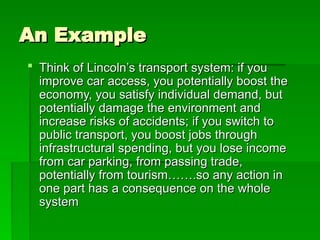 An Example
An Example
 Think of Lincoln’s transport system: if you
Think of Lincoln’s transport system: if you
improve car access, you potentially boost the
improve car access, you potentially boost the
economy, you satisfy individual demand, but
economy, you satisfy individual demand, but
potentially damage the environment and
potentially damage the environment and
increase risks of accidents; if you switch to
increase risks of accidents; if you switch to
public transport, you boost jobs through
public transport, you boost jobs through
infrastructural spending, but you lose income
infrastructural spending, but you lose income
from car parking, from passing trade,
from car parking, from passing trade,
potentially from tourism…….so any action in
potentially from tourism…….so any action in
one part has a consequence on the whole
one part has a consequence on the whole
system
system
 
