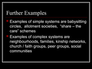 Further Examples
 Examples of simple systems are babysitting
circles, allotment societies, “share – the
care” schemes
 Examples of complex systems are
neighbourhoods, families, kinship networks,
church / faith groups, peer groups, social
communities
 