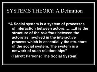 SYSTEMS THEORY: A Definition
“A Social system is a system of processes
of interaction between actors……...it is the
structure of the relations between the
actors as involved in the interactive
process which is essentially the structure
of the social system. The system is a
network of such relationships”
(Talcott Parsons: The Social System)
 