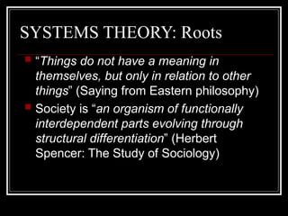 SYSTEMS THEORY: Roots
 “Things do not have a meaning in
themselves, but only in relation to other
things” (Saying from Eastern philosophy)
 Society is “an organism of functionally
interdependent parts evolving through
structural differentiation” (Herbert
Spencer: The Study of Sociology)
 
