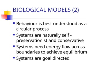 BIOLOGICAL MODELS (2)
 Behaviour is best understood as a
circular process
 Systems are naturally self -
preservationist and conservative
 Systems need energy flow across
boundaries to achieve equilibrium
 Systems are goal directed
 