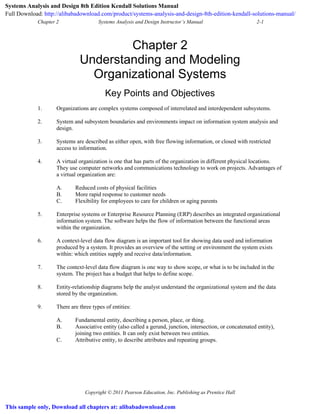 Chapter 2 Systems Analysis and Design Instructor’s Manual 2-1
Copyright © 2011 Pearson Education, Inc. Publishing as Prentice Hall
Chapter 2
Understanding and Modeling
Organizational Systems
Key Points and Objectives
1. Organizations are complex systems composed of interrelated and interdependent subsystems.
2. System and subsystem boundaries and environments impact on information system analysis and
design.
3. Systems are described as either open, with free flowing information, or closed with restricted
access to information.
4. A virtual organization is one that has parts of the organization in different physical locations.
They use computer networks and communications technology to work on projects. Advantages of
a virtual organization are:
A. Reduced costs of physical facilities
B. More rapid response to customer needs
C. Flexibility for employees to care for children or aging parents
5. Enterprise systems or Enterprise Resource Planning (ERP) describes an integrated organizational
information system. The software helps the flow of information between the functional areas
within the organization.
6. A context-level data flow diagram is an important tool for showing data used and information
produced by a system. It provides an overview of the setting or environment the system exists
within: which entities supply and receive data/information.
7. The context-level data flow diagram is one way to show scope, or what is to be included in the
system. The project has a budget that helps to define scope.
8. Entity-relationship diagrams help the analyst understand the organizational system and the data
stored by the organization.
9. There are three types of entities:
A. Fundamental entity, describing a person, place, or thing.
B. Associative entity (also called a gerund, junction, intersection, or concatenated entity),
joining two entities. It can only exist between two entities.
C. Attributive entity, to describe attributes and repeating groups.
Systems Analysis and Design 8th Edition Kendall Solutions Manual
Full Download: http://alibabadownload.com/product/systems-analysis-and-design-8th-edition-kendall-solutions-manual/
This sample only, Download all chapters at: alibabadownload.com
 