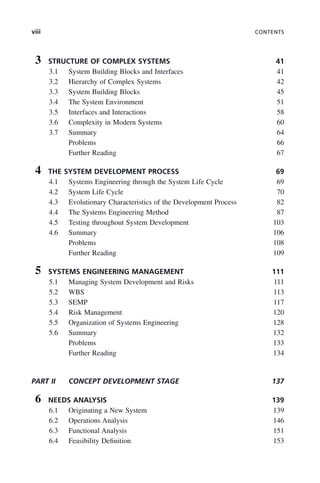 viii CONTENTS
3 STRUCTURE OF COMPLEX SYSTEMS 41
3.1 System Building Blocks and Interfaces 41
3.2 Hierarchy of Complex Systems 42
3.3 System Building Blocks 45
3.4 The System Environment 51
3.5 Interfaces and Interactions 58
3.6 Complexity in Modern Systems 60
3.7 Summary 64
Problems 66
Further Reading 67
4 THE SYSTEM DEVELOPMENT PROCESS 69
4.1 Systems Engineering through the System Life Cycle 69
4.2 System Life Cycle 70
4.3 Evolutionary Characteristics of the Development Process 82
4.4 The Systems Engineering Method 87
4.5 Testing throughout System Development 103
4.6 Summary 106
Problems 108
Further Reading 109
5 SYSTEMS ENGINEERING MANAGEMENT 111
5.1 Managing System Development and Risks 111
5.2 WBS 113
5.3 SEMP 117
5.4 Risk Management 120
5.5 Organization of Systems Engineering 128
5.6 Summary 132
Problems 133
Further Reading 134
PART II CONCEPT DEVELOPMENT STAGE 137
6 NEEDS ANALYSIS 139
6.1 Originating a New System 139
6.2 Operations Analysis 146
6.3 Functional Analysis 151
6.4 Feasibility Definition 153
ftoc.indd viii
ftoc.indd viii 2/8/2011 11:05:50 AM
2/8/2011 11:05:50 AM
 