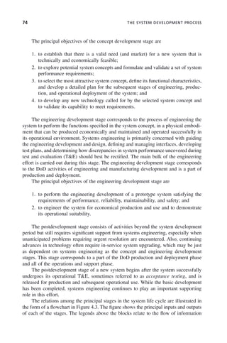 74 THE SYSTEM DEVELOPMENT PROCESS
The principal objectives of the concept development stage are
1. to establish that there is a valid need (and market) for a new system that is
technically and economically feasible;
2. to explore potential system concepts and formulate and validate a set of system
performance requirements;
3. to select the most attractive system concept, define its functional characteristics,
and develop a detailed plan for the subsequent stages of engineering, produc-
tion, and operational deployment of the system; and
4. to develop any new technology called for by the selected system concept and
to validate its capability to meet requirements.
The engineering development stage corresponds to the process of engineering the
system to perform the functions specified in the system concept, in a physical embodi-
ment that can be produced economically and maintained and operated successfully in
its operational environment. Systems engineering is primarily concerned with guiding
the engineering development and design, defining and managing interfaces, developing
test plans, and determining how discrepancies in system performance uncovered during
test and evaluation (T&E) should best be rectified. The main bulk of the engineering
effort is carried out during this stage. The engineering development stage corresponds
to the DoD activities of engineering and manufacturing development and is a part of
production and deployment.
The principal objectives of the engineering development stage are
1. to perform the engineering development of a prototype system satisfying the
requirements of performance, reliability, maintainability, and safety; and
2. to engineer the system for economical production and use and to demonstrate
its operational suitability.
The postdevelopment stage consists of activities beyond the system development
period but still requires significant support from systems engineering, especially when
unanticipated problems requiring urgent resolution are encountered. Also, continuing
advances in technology often require in-service system upgrading, which may be just
as dependent on systems engineering as the concept and engineering development
stages. This stage corresponds to a part of the DoD production and deployment phase
and all of the operations and support phase.
The postdevelopment stage of a new system begins after the system successfully
undergoes its operational T&E, sometimes referred to as acceptance testing, and is
released for production and subsequent operational use. While the basic development
has been completed, systems engineering continues to play an important supporting
role in this effort.
The relations among the principal stages in the system life cycle are illustrated in
the form of a flowchart in Figure 4.3. The figure shows the principal inputs and outputs
of each of the stages. The legends above the blocks relate to the flow of information
c04.indd 74
c04.indd 74 2/8/2011 11:04:40 AM
2/8/2011 11:04:40 AM
 