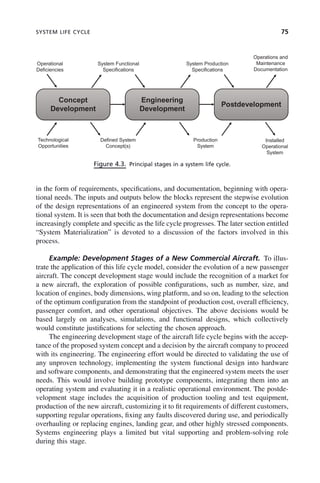 SYSTEM LIFE CYCLE 75
in the form of requirements, specifications, and documentation, beginning with opera-
tional needs. The inputs and outputs below the blocks represent the stepwise evolution
of the design representations of an engineered system from the concept to the opera-
tional system. It is seen that both the documentation and design representations become
increasingly complete and specific as the life cycle progresses. The later section entitled
“System Materialization” is devoted to a discussion of the factors involved in this
process.
Example: Development Stages of a New Commercial Aircraft. To illus-
trate the application of this life cycle model, consider the evolution of a new passenger
aircraft. The concept development stage would include the recognition of a market for
a new aircraft, the exploration of possible configurations, such as number, size, and
location of engines, body dimensions, wing platform, and so on, leading to the selection
of the optimum configuration from the standpoint of production cost, overall efficiency,
passenger comfort, and other operational objectives. The above decisions would be
based largely on analyses, simulations, and functional designs, which collectively
would constitute justifications for selecting the chosen approach.
The engineering development stage of the aircraft life cycle begins with the accep-
tance of the proposed system concept and a decision by the aircraft company to proceed
with its engineering. The engineering effort would be directed to validating the use of
any unproven technology, implementing the system functional design into hardware
and software components, and demonstrating that the engineered system meets the user
needs. This would involve building prototype components, integrating them into an
operating system and evaluating it in a realistic operational environment. The postde-
velopment stage includes the acquisition of production tooling and test equipment,
production of the new aircraft, customizing it to fit requirements of different customers,
supporting regular operations, fixing any faults discovered during use, and periodically
overhauling or replacing engines, landing gear, and other highly stressed components.
Systems engineering plays a limited but vital supporting and problem-solving role
during this stage.
Figure 4.3. Principal stages in a system life cycle.
Operational
Deficiencies
System Functional
Specifications
System Production
Specifications
Operations and
Maintenance
Documentation
Concept
Development
Engineering
Development
Postdevelopment
Technological
Opportunities
Defined System
Concept(s)
Production
System
Installed
Operational
System
c04.indd 75
c04.indd 75 2/8/2011 11:04:40 AM
2/8/2011 11:04:40 AM
 