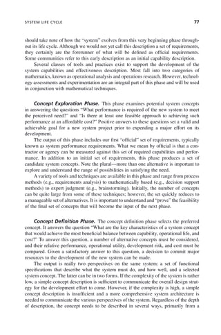 SYSTEM LIFE CYCLE 77
should take note of how the “system” evolves from this very beginning phase through-
out its life cycle. Although we would not yet call this description a set of requirements,
they certainly are the forerunner of what will be defined as official requirements.
Some communities refer to this early description as an initial capability description.
Several classes of tools and practices exist to support the development of the
system capabilities and effectiveness description. Most fall into two categories of
mathematics, known as operational analysis and operations research. However, technol-
ogy assessments and experimentation are an integral part of this phase and will be used
in conjunction with mathematical techniques.
Concept Exploration Phase. This phase examines potential system concepts
in answering the questions “What performance is required of the new system to meet
the perceived need?” and “Is there at least one feasible approach to achieving such
performance at an affordable cost?” Positive answers to these questions set a valid and
achievable goal for a new system project prior to expending a major effort on its
development.
The output of this phase includes our first “official” set of requirements, typically
known as system performance requirements. What we mean by official is that a con-
tractor or agency can be measured against this set of required capabilities and perfor-
mance. In addition to an initial set of requirements, this phase produces a set of
candidate system concepts. Note the plural—more than one alternative is important to
explore and understand the range of possibilities in satisfying the need.
A variety of tools and techniques are available in this phase and range from process
methods (e.g., requirements analysis) to mathematically based (e.g., decision support
methods) to expert judgment (e.g., brainstorming). Initially, the number of concepts
can be quite large from some of these techniques; however, the set quickly reduces to
a manageable set of alternatives. It is important to understand and “prove” the feasibility
of the final set of concepts that will become the input of the next phase.
Concept Definition Phase. The concept definition phase selects the preferred
concept. It answers the question “What are the key characteristics of a system concept
that would achieve the most beneficial balance between capability, operational life, and
cost?” To answer this question, a number of alternative concepts must be considered,
and their relative performance, operational utility, development risk, and cost must be
compared. Given a satisfactory answer to this question, a decision to commit major
resources to the development of the new system can be made.
The output is really two perspectives on the same system: a set of functional
specifications that describe what the system must do, and how well, and a selected
system concept. The latter can be in two forms. If the complexity of the system is rather
low, a simple concept description is sufficient to communicate the overall design strat-
egy for the development effort to come. However, if the complexity is high, a simple
concept description is insufficient and a more comprehensive system architecture is
needed to communicate the various perspectives of the system. Regardless of the depth
of description, the concept needs to be described in several ways, primarily from a
c04.indd 77
c04.indd 77 2/8/2011 11:04:40 AM
2/8/2011 11:04:40 AM
 