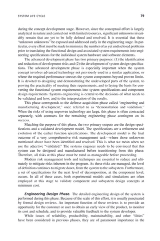 SYSTEM LIFE CYCLE 79
during the concept development stage. However, since the conceptual effort is largely
analytical in nature and carried out with limited resources, significant unknowns invari-
ably remain that are yet to be fully defined and resolved. It is essential that these
“unknown unknowns” be exposed and addressed early in the engineering stage. In par-
ticular, every effort must be made to minimize the number of as yet undisclosed problems
prior to translating the functional design and associated system requirements into engi-
neering specifications for the individual system hardware and software elements.
The advanced development phase has two primary purposes: (1) the identification
and reduction of development risks and (2) the development of system design specifica-
tions. The advanced development phase is especially important when the system
concept involves advanced technology not previously used in a similar application, or
where the required performance stresses the system components beyond proven limits.
It is devoted to designing and demonstrating the undeveloped parts of the system, to
proving the practicality of meeting their requirements, and to laying the basis for con-
verting the functional system requirements into system specifications and component
design requirements. Systems engineering is central to the decisions of what needs to
be validated and how, and to the interpretation of the results.
This phase corresponds to the defense acquisition phase called “engineering and
manufacturing development,” once referred to as “demonstration and validation.”
When the risks of using unproven technology are large, this phase is often contracted
separately, with contracts for the remaining engineering phase contingent on its
success.
Matching the purpose of this phase, the two primary outputs are the design speci-
fications and a validated development model. The specifications are a refinement and
evolution of the earlier function specifications. The development model is the final
outcome of a very comprehensive risk management task—where those unknowns
mentioned above have been identified and resolved. This is what we mean when we
use the adjective “validated.” The systems engineer needs to be convinced that this
system can be designed and manufactured before transitioning from this phase.
Therefore, all risks at this phase must be rated as manageable before proceeding.
Modern risk management tools and techniques are essential to reduce and ulti-
mately to mitigate risks inherent in the program. As these risks are managed, the level
of definition continues to migrate down, from the system to the subsystem. Furthermore,
a set of specifications for the next level of decomposition, at the component level,
occurs. In all of these cases, both experimental models and simulations are often
employed at this stage to validate component and subsystem design concepts at
minimum cost.
Engineering Design Phase. The detailed engineering design of the system is
performed during this phase. Because of the scale of this effort, it is usually punctuated
by formal design reviews. An important function of these reviews is to provide an
opportunity for the customer or user to obtain an early view of the product, to monitor
its cost and schedule, and to provide valuable feedback to the system developer.
While issues of reliability, producibility, maintainability, and other “ilities”
have been considered in previous phases, they are of paramount importance in the
c04.indd 79
c04.indd 79 2/8/2011 11:04:41 AM
2/8/2011 11:04:41 AM
 