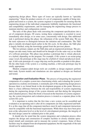80 THE SYSTEM DEVELOPMENT PROCESS
engineering design phase. These types of issues are typically known as “specialty
engineering.” Since the product consists of a set of components capable of being inte-
grated and tested as a system, the systems engineer is responsible for ensuring that the
engineering design of the individual components faithfully implements the functional
and compatibility requirements, and for managing the engineering change process to
maintain interface and configuration control.
The tasks of this phase deals with converting the component specifications into a
set of component designs. Of course, testing these components is essential to occur
immediately after design, or in some cases, concurrently with design. One additional
task is performed during this phase: the refinement of the system T&E plan. We use
the term refinement to distinguish between the initiation and continuation. The T&E
plan is initially developed much earlier in the life cycle. At this phase, the T&E plan
is largely finished, using the knowledge gained from the previous phases.
The two primary outputs are the T&E plan and an engineered prototype. The pro-
totype can take many forms and should not be thought of in the same way as we think
of a software prototype. This phase may produce a prototype that is virtual, physical,
or a hybrid, depending on the program. For example, if the system is an ocean-going
cargo vessel, the prototype at this stage may be a hybrid of virtual and physical mock-
ups. A full-scale prototype of a cargo ship may not be possible or prudent at this phase.
On the other hand, if the system is a washing machine, a full-scale prototype may be
totally appropriate.
Modern computer-aided design tools are available as design engineers perform
their trade. System models and simulations are also updated as designs are finalized
and tested.
Integration and Evaluation Phase. The process of integrating the engineered
components of a complex system into a functioning whole, and evaluating the system’s
operation in a realistic environment, is nominally part of the engineering design process
because there is no formal break in the development program at this point. However,
there is a basic difference between the role and responsibility of systems engineering
during the engineering design of the system elements and that during the integration
and evaluation process. Since this book is focused on the functions of systems engineer-
ing, the system integration and evaluation process is treated as a separate phase in the
system life cycle.
It is important to realize that the first time a new system can be assembled and
evaluated as an operating unit is after all its components are fully engineered and built.
It is at this stage that all the component interfaces must fit and component interactions
must be compatible with the functional requirements. While there may have been prior
tests at the subsystem level or at the level of a development prototype, the integrity of
the total design cannot be validated prior to this point.
It should also be noted that the system integration and evaluation process often
requires the design and construction of complex facilities to closely simulate opera-
tional stimuli and constraints and to measure the system’s responses. Some of these
facilities may be adapted from developmental equipment, but the magnitude of the task
should not be underestimated.
c04.indd 80
c04.indd 80 2/8/2011 11:04:41 AM
2/8/2011 11:04:41 AM
 