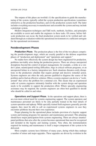 SYSTEM LIFE CYCLE 81
The outputs of this phase are twofold: (1) the specifications to guide the manufac-
turing of the system, typically called the system production specifications (sometimes
referred to as the production baseline), and (2) the production system itself. The latter
includes everything necessary to manufacture and assemble the system and may include
a prototype system.
Modern integration techniques and T&E tools, methods, facilities, and principles
are available to assist and enable the engineers in these tasks. Of course, before full-
scale production can occur, the final production system needs to be verified and vali-
dated through an evaluation within the operational environment or a sufficient surrogate
for the operational environment.
Postdevelopment Phases
Production Phase. The production phase is the first of the two phases compris-
ing the postdevelopment stage, which are exactly parallel to the defense acquisition
phases of “production and deployment” and “operations and support.”
No matter how effectively the system design has been engineered for production,
problems inevitably arise during the production process. There are always unexpected
disruptions beyond the control of project management, for example, a strike at a ven-
dor’s plant, unanticipated tooling difficulties, bugs in critical software programs, or an
unexpected failure in a factory integration test. Such situations threaten costly disrup-
tions in the production schedule that require prompt and decisive remedial action.
Systems engineers are often the only persons qualified to diagnose the source of the
problem and to find an effective solution. Often a systems engineer can devise a “work-
around” that solves the problem for a minimal cost. This means that an experienced
cadre of systems engineers intimately familiar with the system design and operation
needs to be available to support the production effort. Where specialty engineering
assistance may be required, the systems engineers are often best qualified to decide
who should be called in and when.
Operations and Support Phase. In the operations and support phase, there is
an even more critical need for systems engineering support. The system operators and
maintenance personnel are likely to be only partially trained in the finer details of
system operation and upkeep. While specially trained field engineers generally provide
support, they must be able to call on experienced systems engineers in case they
encounter problems beyond their own experience.
Proper planning for the operational phase includes provision of a logistic support
system and training programs for operators and maintenance personnel. This planning
should have major participation from systems engineering. There are always unantici-
pated problems that arise after the system becomes operational that must be recognized
and included in the logistic and training systems. Very often, the instrumentation
required for training and maintenance is itself a major component of the system to be
delivered.
Most complex systems have lifetimes of many years, during which they undergo
a number of minor and major upgrades. These upgrades are driven by evolution in the
c04.indd 81
c04.indd 81 2/8/2011 11:04:41 AM
2/8/2011 11:04:41 AM
 