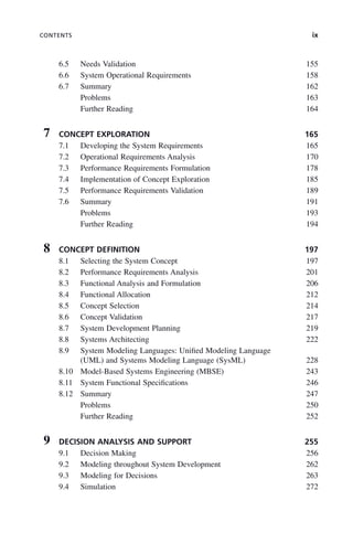 CONTENTS ix
6.5 Needs Validation 155
6.6 System Operational Requirements 158
6.7 Summary 162
Problems 163
Further Reading 164
7 CONCEPT EXPLORATION 165
7.1 Developing the System Requirements 165
7.2 Operational Requirements Analysis 170
7.3 Performance Requirements Formulation 178
7.4 Implementation of Concept Exploration 185
7.5 Performance Requirements Validation 189
7.6 Summary 191
Problems 193
Further Reading 194
8 CONCEPT DEFINITION 197
8.1 Selecting the System Concept 197
8.2 Performance Requirements Analysis 201
8.3 Functional Analysis and Formulation 206
8.4 Functional Allocation 212
8.5 Concept Selection 214
8.6 Concept Validation 217
8.7 System Development Planning 219
8.8 Systems Architecting 222
8.9 System Modeling Languages: Unified Modeling Language
(UML) and Systems Modeling Language (SysML) 228
8.10 Model-Based Systems Engineering (MBSE) 243
8.11 System Functional Specifications 246
8.12 Summary 247
Problems 250
Further Reading 252
9 DECISION ANALYSIS AND SUPPORT 255
9.1 Decision Making 256
9.2 Modeling throughout System Development 262
9.3 Modeling for Decisions 263
9.4 Simulation 272
ftoc.indd ix
ftoc.indd ix 2/8/2011 11:05:50 AM
2/8/2011 11:05:50 AM
 