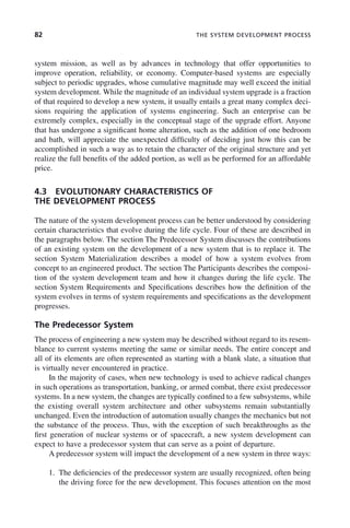 82 THE SYSTEM DEVELOPMENT PROCESS
system mission, as well as by advances in technology that offer opportunities to
improve operation, reliability, or economy. Computer-based systems are especially
subject to periodic upgrades, whose cumulative magnitude may well exceed the initial
system development. While the magnitude of an individual system upgrade is a fraction
of that required to develop a new system, it usually entails a great many complex deci-
sions requiring the application of systems engineering. Such an enterprise can be
extremely complex, especially in the conceptual stage of the upgrade effort. Anyone
that has undergone a significant home alteration, such as the addition of one bedroom
and bath, will appreciate the unexpected difficulty of deciding just how this can be
accomplished in such a way as to retain the character of the original structure and yet
realize the full benefits of the added portion, as well as be performed for an affordable
price.
4.3 EVOLUTIONARY CHARACTERISTICS OF
THE DEVELOPMENT PROCESS
The nature of the system development process can be better understood by considering
certain characteristics that evolve during the life cycle. Four of these are described in
the paragraphs below. The section The Predecessor System discusses the contributions
of an existing system on the development of a new system that is to replace it. The
section System Materialization describes a model of how a system evolves from
concept to an engineered product. The section The Participants describes the composi-
tion of the system development team and how it changes during the life cycle. The
section System Requirements and Specifications describes how the definition of the
system evolves in terms of system requirements and specifications as the development
progresses.
The Predecessor System
The process of engineering a new system may be described without regard to its resem-
blance to current systems meeting the same or similar needs. The entire concept and
all of its elements are often represented as starting with a blank slate, a situation that
is virtually never encountered in practice.
In the majority of cases, when new technology is used to achieve radical changes
in such operations as transportation, banking, or armed combat, there exist predecessor
systems. In a new system, the changes are typically confined to a few subsystems, while
the existing overall system architecture and other subsystems remain substantially
unchanged. Even the introduction of automation usually changes the mechanics but not
the substance of the process. Thus, with the exception of such breakthroughs as the
first generation of nuclear systems or of spacecraft, a new system development can
expect to have a predecessor system that can serve as a point of departure.
A predecessor system will impact the development of a new system in three ways:
1. The deficiencies of the predecessor system are usually recognized, often being
the driving force for the new development. This focuses attention on the most
c04.indd 82
c04.indd 82 2/8/2011 11:04:41 AM
2/8/2011 11:04:41 AM
 