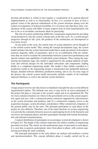 EVOLUTIONARY CHARACTERISTICS OF THE DEVELOPMENT PROCESS 85
develop and produce it, which in turn requires a visualization of its general physical
implementation as well as its functionality. In fact, it is essential to have at least a
general vision of the physical embodiment of the system functions during even the
earliest investigations of technical feasibility. It is of course true that these early visu-
alizations of the system will differ in many respects from its final materialization, but
not so far as to invalidate conclusions about its practicality.
The role of systems architecting fulfills this visualization requirement by providing
visual perspectives into the system concept early in the life cycle. As a system project
progresses through its life cycle, the products of the architecture are decomposed to
ever-lower levels.
At any point in the cycle, the current state of system definition can be thought of
as the current system model. Thus, during the concept development stage, the system
model includes only the system functional model that is made up entirely of descriptive
material, diagrams, tables of parameters, and so on, in combination with any simula-
tions that are used to examine the relationships between system-level performance and
specific features and capabilities of individual system elements. Then, during the engi-
neering development stage, this model is augmented by the gradual addition of hard-
ware and software designs for the individual subsystems and components, leading
finally to a completed engineering model. The model is then further extended to a
production model as the engineering design is transformed into producible hardware
designs, detailed software definition, production tooling, and so on. At every stage of
the process, the current system model necessarily includes models of all externally
imposed interfaces as well as the internal system interfaces.
The Participants
A large project involves not only dozens or hundreds of people but also several different
organizational entities. The ultimate user may or may not be an active participant in
the project but plays a vital part in the system’s origin and in its operational life. The
two most common situations are when (1) the government serves as the system acquisi-
tion agent and user, with a commercial prime contractor supported by subcontractors
as the system developer and producer, and (2) a commercial company serves as the
acquisition manager, system developer, and producer. Other commercial companies or
the general public may be the users. The principal participants in each phase of the
project are also different. Therefore, one of the main functions of systems engineering
is to provide the continuity between successive participating levels in the hierarchy and
successive development phases and their participants through both formal documenta-
tion and informal communications.
A typical distribution of participants in an aerospace system development is shown
in Figure 4.6. The height of the columns represents the relative number of engineering
personnel involved. The entries are the predominant types of personnel in each phase.
It is seen that, in general, participation varies from phase to phase, with systems engi-
neering providing the main continuity.
The principal participants in the early phases are analysts and architects (system
and operations/market). The concept definition phase is usually carried out by an
c04.indd 85
c04.indd 85 2/8/2011 11:04:41 AM
2/8/2011 11:04:41 AM
 