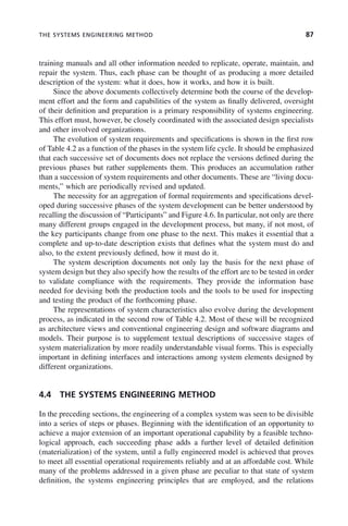 THE SYSTEMS ENGINEERING METHOD 87
training manuals and all other information needed to replicate, operate, maintain, and
repair the system. Thus, each phase can be thought of as producing a more detailed
description of the system: what it does, how it works, and how it is built.
Since the above documents collectively determine both the course of the develop-
ment effort and the form and capabilities of the system as finally delivered, oversight
of their definition and preparation is a primary responsibility of systems engineering.
This effort must, however, be closely coordinated with the associated design specialists
and other involved organizations.
The evolution of system requirements and specifications is shown in the first row
of Table 4.2 as a function of the phases in the system life cycle. It should be emphasized
that each successive set of documents does not replace the versions defined during the
previous phases but rather supplements them. This produces an accumulation rather
than a succession of system requirements and other documents. These are “living docu-
ments,” which are periodically revised and updated.
The necessity for an aggregation of formal requirements and specifications devel-
oped during successive phases of the system development can be better understood by
recalling the discussion of “Participants” and Figure 4.6. In particular, not only are there
many different groups engaged in the development process, but many, if not most, of
the key participants change from one phase to the next. This makes it essential that a
complete and up-to-date description exists that defines what the system must do and
also, to the extent previously defined, how it must do it.
The system description documents not only lay the basis for the next phase of
system design but they also specify how the results of the effort are to be tested in order
to validate compliance with the requirements. They provide the information base
needed for devising both the production tools and the tools to be used for inspecting
and testing the product of the forthcoming phase.
The representations of system characteristics also evolve during the development
process, as indicated in the second row of Table 4.2. Most of these will be recognized
as architecture views and conventional engineering design and software diagrams and
models. Their purpose is to supplement textual descriptions of successive stages of
system materialization by more readily understandable visual forms. This is especially
important in defining interfaces and interactions among system elements designed by
different organizations.
4.4 THE SYSTEMS ENGINEERING METHOD
In the preceding sections, the engineering of a complex system was seen to be divisible
into a series of steps or phases. Beginning with the identification of an opportunity to
achieve a major extension of an important operational capability by a feasible techno-
logical approach, each succeeding phase adds a further level of detailed definition
(materialization) of the system, until a fully engineered model is achieved that proves
to meet all essential operational requirements reliably and at an affordable cost. While
many of the problems addressed in a given phase are peculiar to that state of system
definition, the systems engineering principles that are employed, and the relations
c04.indd 87
c04.indd 87 2/8/2011 11:04:41 AM
2/8/2011 11:04:41 AM
 