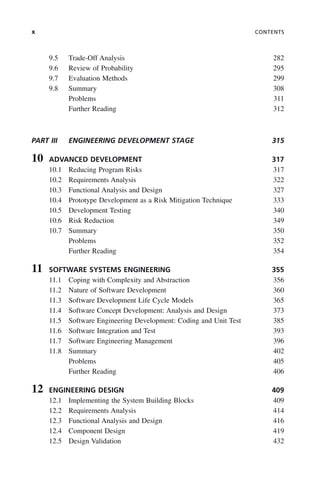 x CONTENTS
9.5 Trade-Off Analysis 282
9.6 Review of Probability 295
9.7 Evaluation Methods 299
9.8 Summary 308
Problems 311
Further Reading 312
PART III ENGINEERING DEVELOPMENT STAGE 315
10 ADVANCED DEVELOPMENT 317
10.1 Reducing Program Risks 317
10.2 Requirements Analysis 322
10.3 Functional Analysis and Design 327
10.4 Prototype Development as a Risk Mitigation Technique 333
10.5 Development Testing 340
10.6 Risk Reduction 349
10.7 Summary 350
Problems 352
Further Reading 354
11 SOFTWARE SYSTEMS ENGINEERING 355
11.1 Coping with Complexity and Abstraction 356
11.2 Nature of Software Development 360
11.3 Software Development Life Cycle Models 365
11.4 Software Concept Development: Analysis and Design 373
11.5 Software Engineering Development: Coding and Unit Test 385
11.6 Software Integration and Test 393
11.7 Software Engineering Management 396
11.8 Summary 402
Problems 405
Further Reading 406
12 ENGINEERING DESIGN 409
12.1 Implementing the System Building Blocks 409
12.2 Requirements Analysis 414
12.3 Functional Analysis and Design 416
12.4 Component Design 419
12.5 Design Validation 432
ftoc.indd x
ftoc.indd x 2/8/2011 11:05:50 AM
2/8/2011 11:05:50 AM
 