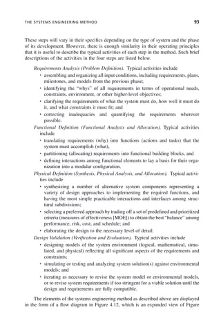 THE SYSTEMS ENGINEERING METHOD 93
These steps will vary in their specifics depending on the type of system and the phase
of its development. However, there is enough similarity in their operating principles
that it is useful to describe the typical activities of each step in the method. Such brief
descriptions of the activities in the four steps are listed below.
Requirements Analysis (Problem Definition). Typical activities include
• assembling and organizing all input conditions, including requirements, plans,
milestones, and models from the previous phase;
• identifying the “whys” of all requirements in terms of operational needs,
constraints, environment, or other higher-level objectives;
• clarifying the requirements of what the system must do, how well it must do
it, and what constraints it must fit; and
• correcting inadequacies and quantifying the requirements wherever
possible.
Functional Definition (Functional Analysis and Allocation). Typical activities
include
• translating requirements (why) into functions (actions and tasks) that the
system must accomplish (what),
• partitioning (allocating) requirements into functional building blocks, and
• defining interactions among functional elements to lay a basis for their orga-
nization into a modular configuration.
Physical Definition (Synthesis, Physical Analysis, and Allocation). Typical activi-
ties include
• synthesizing a number of alternative system components representing a
variety of design approaches to implementing the required functions, and
having the most simple practicable interactions and interfaces among struc-
tural subdivisions;
• selecting a preferred approach by trading off a set of predefined and prioritized
criteria (measures of effectiveness [MOE]) to obtain the best “balance” among
performance, risk, cost, and schedule; and
• elaborating the design to the necessary level of detail.
Design Validation (Verification and Evaluation). Typical activities include
• designing models of the system environment (logical, mathematical, simu-
lated, and physical) reflecting all significant aspects of the requirements and
constraints;
• simulating or testing and analyzing system solution(s) against environmental
models; and
• iterating as necessary to revise the system model or environmental models,
or to revise system requirements if too stringent for a viable solution until the
design and requirements are fully compatible.
The elements of the systems engineering method as described above are displayed
in the form of a flow diagram in Figure 4.12, which is an expanded view of Figure
c04.indd 93
c04.indd 93 2/8/2011 11:04:43 AM
2/8/2011 11:04:43 AM
 