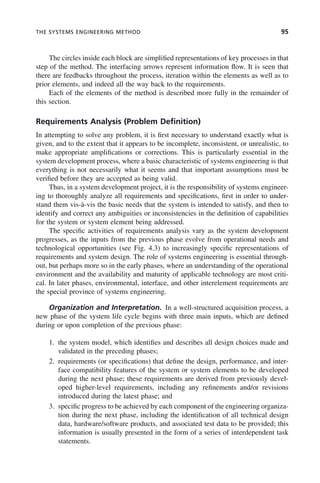 THE SYSTEMS ENGINEERING METHOD 95
The circles inside each block are simplified representations of key processes in that
step of the method. The interfacing arrows represent information flow. It is seen that
there are feedbacks throughout the process, iteration within the elements as well as to
prior elements, and indeed all the way back to the requirements.
Each of the elements of the method is described more fully in the remainder of
this section.
Requirements Analysis (Problem Definition)
In attempting to solve any problem, it is first necessary to understand exactly what is
given, and to the extent that it appears to be incomplete, inconsistent, or unrealistic, to
make appropriate amplifications or corrections. This is particularly essential in the
system development process, where a basic characteristic of systems engineering is that
everything is not necessarily what it seems and that important assumptions must be
verified before they are accepted as being valid.
Thus, in a system development project, it is the responsibility of systems engineer-
ing to thoroughly analyze all requirements and specifications, first in order to under-
stand them vis-à-vis the basic needs that the system is intended to satisfy, and then to
identify and correct any ambiguities or inconsistencies in the definition of capabilities
for the system or system element being addressed.
The specific activities of requirements analysis vary as the system development
progresses, as the inputs from the previous phase evolve from operational needs and
technological opportunities (see Fig. 4.3) to increasingly specific representations of
requirements and system design. The role of systems engineering is essential through-
out, but perhaps more so in the early phases, where an understanding of the operational
environment and the availability and maturity of applicable technology are most criti-
cal. In later phases, environmental, interface, and other interelement requirements are
the special province of systems engineering.
Organization and Interpretation. In a well-structured acquisition process, a
new phase of the system life cycle begins with three main inputs, which are defined
during or upon completion of the previous phase:
1. the system model, which identifies and describes all design choices made and
validated in the preceding phases;
2. requirements (or specifications) that define the design, performance, and inter-
face compatibility features of the system or system elements to be developed
during the next phase; these requirements are derived from previously devel-
oped higher-level requirements, including any refinements and/or revisions
introduced during the latest phase; and
3. specific progress to be achieved by each component of the engineering organiza-
tion during the next phase, including the identification of all technical design
data, hardware/software products, and associated test data to be provided; this
information is usually presented in the form of a series of interdependent task
statements.
c04.indd 95
c04.indd 95 2/8/2011 11:04:44 AM
2/8/2011 11:04:44 AM
 