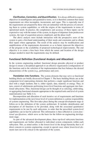 96 THE SYSTEM DEVELOPMENT PROCESS
Clarification, Correction, and Quantification. It is always difficult to express
objectives in unambiguous and quantitative terms, so it is therefore common that stated
requirements are often incomplete, inconsistent, and vague. This is especially true if
the requirements are prepared by those who are unfamiliar with the process of convert-
ing them to system capabilities, or with the origins of the requirements in terms of
operational needs. In practice, the completeness and accuracy of these inputs can be
expected to vary with the nature of the system, its degree of departure from predecessor
systems, the type of acquisition process employed, and the phase itself.
The above analysis must include interaction with the prospective users of the
system to gain a first-hand understanding of their needs and constraints and to obtain
their inputs where appropriate. The result of the analysis may be modifications and
amplifications of the requirements documents so as to better represent the objectives
of the program or the availability of proposed technological improvements. The end
objective is to create a firm basis from which the nature and location of the design
changes needed to meet the requirements may be defined.
Functional Definition (Functional Analysis and Allocation)
In the systems engineering method, functional design precedes physical or product
design to ensure a disciplined approach to an effective organization (configuration) of
the functions and to the selection of the implementation that best balances the desired
characteristics of the system (e.g., performance and cost).
Translation into Functions. The system elements that may serve as functional
building blocks are briefly discussed in Chapter 3. The basic building blocks are at the
component level representing elements that perform a single significant function and
deal with a single medium, that is, either signals, data, material, or energy. They, in
turn, consist of subelements performing lower-level functions and aggregate into func-
tional subsystems. Thus, functional design can be thought of as selecting, subdividing,
or aggregating functional elements appropriate to the required tasks and level of system
materialization (see Table 4.1).
Decomposition and allocation of each iterative set of requirements and functions
for implementation at the next lower level of system definition is a prime responsibility
of systems engineering. This first takes place during the concept development stage as
follow-on to the definition of the system architecture. It includes identification and
description of all functions to be provided, along with the associated quantitative
requirements to be met by each subsystem, in order that the prescribed system-level
capabilities can in fact be achieved. This information is then reflected in system func-
tional specifications, which serve as the basis for the follow-on engineering develop-
ment stage.
As part of the advanced development phase, these top-level subsystem functions
and requirements are further allocated to individual system components within each
subsystem. This, as noted earlier, is the lowest level in the design hierarchy that is of
direct concern to systems engineering, except in special cases where lower-level ele-
ments turn out to be critical to the operation of the system.
c04.indd 96
c04.indd 96 2/8/2011 11:04:44 AM
2/8/2011 11:04:44 AM
 