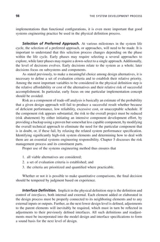 98 THE SYSTEM DEVELOPMENT PROCESS
implementations than functional configurations, it is even more important that good
systems engineering practice be used in the physical definition process.
Selection of Preferred Approach. At various milestones in the system life
cycle, the selection of a preferred approach, or approaches, will need to be made. It is
important to understand that this selection process changes depending on the phase
within the life cycle. Early phases may require selecting a several approaches to
explore, while later phases may require a down-select to a single approach.Additionally,
the level of decisions evolves. Early decisions relate to the system as a whole; later
decisions focus on subsystems and components.
As stated previously, to make a meaningful choice among design alternatives, it is
necessary to define a set of evaluation criteria and to establish their relative priority.
Among the most important variables to be considered in the physical definition step is
the relative affordability or cost of the alternatives and their relative risk of successful
accomplishment. In particular, early focus on one particular implementation concept
should be avoided.
Risk as a component of trade-off analysis is basically an estimate of the probability
that a given design approach will fail to produce a successful result whether because
of deficient performance, low reliability, excessive cost, or unacceptable schedule. If
the component risk appears substantial, the risk to the overall project must be reduced
(risk abatement) by either initiating an intensive component development effort, by
providing a backup using a proven but somewhat less capable component, by modifying
the overall technical approach to eliminate the need for the particular component that
is in doubt, or, if these fail, by relaxing the related system performance specification.
Identifying significantly high-risk system elements and determining how to deal with
them are an essential systems engineering responsibility. Chapter 5 discusses the risk
management process and its constituent parts.
Proper use of the systems engineering method thus ensures that
1. all viable alternatives are considered;
2. a set of evaluation criteria is established; and
3. the criteria are prioritized and quantified where practicable.
Whether or not it is possible to make quantitative comparisons, the final decision
should be tempered by judgment based on experience.
Interface Definition. Implicit in the physical definition step is the definition and
control of interfaces, both internal and external. Each element added or elaborated in
the design process must be properly connected to its neighboring elements and to any
external inputs or outputs. Further, as the next lower design level is defined, adjustments
to the parent elements will inevitably be required, which must in turn be reflected in
adjustments to their previously defined interfaces. All such definitions and readjust-
ments must be incorporated into the model design and interface specifications to form
a sound basis for the next level of design.
c04.indd 98
c04.indd 98 2/8/2011 11:04:44 AM
2/8/2011 11:04:44 AM
 