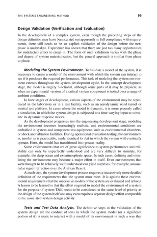 THE SYSTEMS ENGINEERING METHOD 99
Design Validation (Verification and Evaluation)
In the development of a complex system, even though the preceding steps of the
design definition may have been carried out apparently in full compliance with require-
ments, there still needs to be an explicit validation of the design before the next
phase is undertaken. Experience has shown that there are just too many opportunities
for undetected errors to creep in. The form of such validation varies with the phase
and degree of system materialization, but the general approach is similar from phase
to phase.
Modeling the System Environment. To validate a model of the system, it is
necessary to create a model of the environment with which the system can interact to
see if it produces the required performance. This task of modeling the system environ-
ment extends throughout the system development cycle. In the concept development
stage, the model is largely functional, although some parts of it may be physical, as
when an experimental version of a critical system component is tested over a range of
ambient conditions.
In later stages of development, various aspects of the environment may be repro-
duced in the laboratory or in a test facility, such as an aerodynamic wind tunnel or
inertial test platform. In cases where the model is dynamic, it is more properly called
a simulation, in which the system design is subjected to a time-varying input to stimu-
late its dynamic response modes.
As the development progresses into the engineering development stage, modeling
the environment becomes increasingly realistic, and environmental conditions are
embodied in system and component test equipment, such as environmental chambers,
or shock and vibration facilities. During operational evaluation testing, the environment
is, insofar as is practicable, made identical to that in which the system will eventually
operate. Here, the model has transitioned into greater reality.
Some environments that are of great significance to system performance and reli-
ability can only be imperfectly understood and are very difficult to simulate, for
example, the deep ocean and exoatmospheric space. In such cases, defining and simu-
lating the environment may become a major effort in itself. Even environments that
were thought to be relatively well understood can yield surprises, for example, unusual
radar signal refraction over the Arabian Desert.
At each step, the system development process requires a successively more detailed
definition of the requirements that the system must meet. It is against these environ-
mental requirements that the successive models of the system are evaluated and refined.
A lesson to be learned is that the effort required to model the environment of a system
for the purpose of system T&E needs to be considered at the same level of priority as
the design of the system itself and may even require a separate design effort comparable
to the associated system design activity.
Tests and Test Data Analysis. The definitive steps in the validation of the
system design are the conduct of tests in which the system model (or a significant
portion of it) is made to interact with a model of its environment in such a way that
c04.indd 99
c04.indd 99 2/8/2011 11:04:44 AM
2/8/2011 11:04:44 AM
 