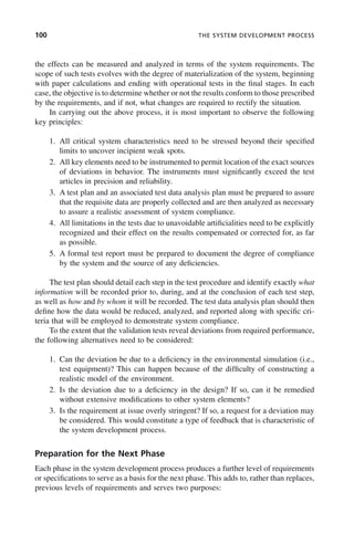 100 THE SYSTEM DEVELOPMENT PROCESS
the effects can be measured and analyzed in terms of the system requirements. The
scope of such tests evolves with the degree of materialization of the system, beginning
with paper calculations and ending with operational tests in the final stages. In each
case, the objective is to determine whether or not the results conform to those prescribed
by the requirements, and if not, what changes are required to rectify the situation.
In carrying out the above process, it is most important to observe the following
key principles:
1. All critical system characteristics need to be stressed beyond their specified
limits to uncover incipient weak spots.
2. All key elements need to be instrumented to permit location of the exact sources
of deviations in behavior. The instruments must significantly exceed the test
articles in precision and reliability.
3. A test plan and an associated test data analysis plan must be prepared to assure
that the requisite data are properly collected and are then analyzed as necessary
to assure a realistic assessment of system compliance.
4. All limitations in the tests due to unavoidable artificialities need to be explicitly
recognized and their effect on the results compensated or corrected for, as far
as possible.
5. A formal test report must be prepared to document the degree of compliance
by the system and the source of any deficiencies.
The test plan should detail each step in the test procedure and identify exactly what
information will be recorded prior to, during, and at the conclusion of each test step,
as well as how and by whom it will be recorded. The test data analysis plan should then
define how the data would be reduced, analyzed, and reported along with specific cri-
teria that will be employed to demonstrate system compliance.
To the extent that the validation tests reveal deviations from required performance,
the following alternatives need to be considered:
1. Can the deviation be due to a deficiency in the environmental simulation (i.e.,
test equipment)? This can happen because of the difficulty of constructing a
realistic model of the environment.
2. Is the deviation due to a deficiency in the design? If so, can it be remedied
without extensive modifications to other system elements?
3. Is the requirement at issue overly stringent? If so, a request for a deviation may
be considered. This would constitute a type of feedback that is characteristic of
the system development process.
Preparation for the Next Phase
Each phase in the system development process produces a further level of requirements
or specifications to serve as a basis for the next phase. This adds to, rather than replaces,
previous levels of requirements and serves two purposes:
c04.indd 100
c04.indd 100 2/8/2011 11:04:44 AM
2/8/2011 11:04:44 AM
 
