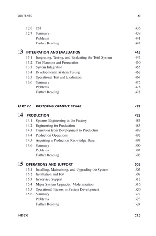 CONTENTS xi
12.6 CM 436
12.7 Summary 439
Problems 441
Further Reading 442
13 INTEGRATION AND EVALUATION 443
13.1 Integrating, Testing, and Evaluating the Total System 443
13.2 Test Planning and Preparation 450
13.3 System Integration 455
13.4 Developmental System Testing 462
13.5 Operational Test and Evaluation 467
13.6 Summary 475
Problems 478
Further Reading 478
PART IV POSTDEVELOPMENT STAGE 481
14 PRODUCTION 483
14.1 Systems Engineering in the Factory 483
14.2 Engineering for Production 485
14.3 Transition from Development to Production 489
14.4 Production Operations 492
14.5 Acquiring a Production Knowledge Base 497
14.6 Summary 500
Problems 502
Further Reading 503
15 OPERATIONS AND SUPPORT 505
15.1 Installing, Maintaining, and Upgrading the System 505
15.2 Installation and Test 507
15.3 In-Service Support 512
15.4 Major System Upgrades: Modernization 516
15.5 Operational Factors in System Development 520
15.6 Summary 522
Problems 523
Further Reading 524
INDEX 525
ftoc.indd xi
ftoc.indd xi 2/8/2011 11:05:50 AM
2/8/2011 11:05:50 AM
 