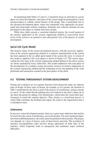 TESTING THROUGHOUT SYSTEM DEVELOPMENT 103
In interpreting both Tables 4.3 and 4.1, it should be borne in mind that in a given
phase of system development, some parts of the system might be prototyped to a more
advanced phase to validate critical features of the design. This is particularly true in
the advanced development phase, where new potentially risky approaches are proto-
typed and tested under realistic conditions. Normally, new software elements are also
prototyped in this phase to validate their basic design.
While these tables present a somewhat idealized picture, the overall pattern of
the iterative application of the systems engineering method to successively lower
levels of the system is an instructive and valid general view of the process of system
development.
Spiral Life Cycle Model
The iterative nature of the system development process, with the successive applica-
tions of the systems engineering method to a stepwise materialization of the system
has been captured in the so-called spiral model of the system life cycle. A version of
this model as applied to life cycle phases is shown in Figure 4.13. The sectors repre-
senting the four steps in the systems engineering method defined in the above section
are shown separated by heavy radial lines. This model emphasizes that each phase of
the development of a complex system necessarily involves an iterative application of
the systems engineering method and the continuing review and updating of the work
performed and conclusions reached in the prior phases of the effort.
4.5 TESTING THROUGHOUT SYSTEM DEVELOPMENT
Testing and evaluation are not separate functions from design but rather are inherent
parts of design. In basic types of design, for example, as of a picture, the function of
T&E is performed by the artist as part of the process of transferring a design concept
to canvas. To the extent that the painting does not conform to the artist’s intent, he or
she alters the picture by adding a few brushstrokes, which tailor the visual effect (per-
formance) to match the original objective. Thus, design is a closed-loop process in
which T&E constitutes the feedback that adjusts the result to the requirements that it
is intended to meet.
Unknowns
In any new system development project, there are a great many unknowns that need to
be resolved in the course of producing a successful product. For each significant depar-
ture from established practice, the result cannot be predicted with assurance. The project
cost depends on a host of factors, none of them known precisely. The resolution of
interface incompatibilities often involves design adjustment on both sides of the
interface, which frequently leads to unexpected and sometimes major technical
difficulties.
c04.indd 103
c04.indd 103 2/8/2011 11:04:44 AM
2/8/2011 11:04:44 AM
 