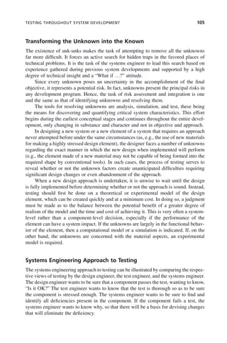 TESTING THROUGHOUT SYSTEM DEVELOPMENT 105
Transforming the Unknown into the Known
The existence of unk-unks makes the task of attempting to remove all the unknowns
far more difficult. It forces an active search for hidden traps in the favored places of
technical problems. It is the task of the systems engineer to lead this search based on
experience gathered during previous system developments and supported by a high
degree of technical insight and a “What if …?” attitude.
Since every unknown poses an uncertainty in the accomplishment of the final
objective, it represents a potential risk. In fact, unknowns present the principal risks in
any development program. Hence, the task of risk assessment and integration is one
and the same as that of identifying unknowns and resolving them.
The tools for resolving unknowns are analysis, simulation, and test, these being
the means for discovering and quantifying critical system characteristics. This effort
begins during the earliest conceptual stages and continues throughout the entire devel-
opment, only changing in substance and character and not in objective and approach.
In designing a new system or a new element of a system that requires an approach
never attempted before under the same circumstances (as, e.g., the use of new materials
for making a highly stressed design element), the designer faces a number of unknowns
regarding the exact manner in which the new design when implemented will perform
(e.g., the element made of a new material may not be capable of being formed into the
required shape by conventional tools). In such cases, the process of testing serves to
reveal whether or not the unknown factors create unanticipated difficulties requiring
significant design changes or even abandonment of the approach.
When a new design approach is undertaken, it is unwise to wait until the design
is fully implemented before determining whether or not the approach is sound. Instead,
testing should first be done on a theoretical or experimental model of the design
element, which can be created quickly and at a minimum cost. In doing so, a judgment
must be made as to the balance between the potential benefit of a greater degree of
realism of the model and the time and cost of achieving it. This is very often a system-
level rather than a component-level decision, especially if the performance of the
element can have a system impact. If the unknowns are largely in the functional behav-
ior of the element, then a computational model or a simulation is indicated. If, on the
other hand, the unknowns are concerned with the material aspects, an experimental
model is required.
Systems Engineering Approach to Testing
The systems engineering approach to testing can be illustrated by comparing the respec-
tive views of testing by the design engineer, the test engineer, and the systems engineer.
The design engineer wants to be sure that a component passes the test, wanting to know,
“Is it OK?” The test engineer wants to know that the test is thorough so as to be sure
the component is stressed enough. The systems engineer wants to be sure to find and
identify all deficiencies present in the component. If the component fails a test, the
systems engineer wants to know why, so that there will be a basis for devising changes
that will eliminate the deficiency.
c04.indd 105
c04.indd 105 2/8/2011 11:04:44 AM
2/8/2011 11:04:44 AM
 