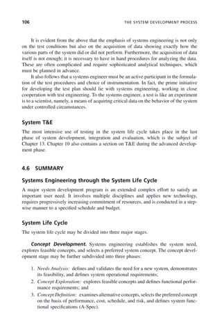 106 THE SYSTEM DEVELOPMENT PROCESS
It is evident from the above that the emphasis of systems engineering is not only
on the test conditions but also on the acquisition of data showing exactly how the
various parts of the system did or did not perform. Furthermore, the acquisition of data
itself is not enough; it is necessary to have in hand procedures for analyzing the data.
These are often complicated and require sophisticated analytical techniques, which
must be planned in advance.
It also follows that a systems engineer must be an active participant in the formula-
tion of the test procedures and choice of instrumentation. In fact, the prime initiative
for developing the test plan should lie with systems engineering, working in close
cooperation with test engineering. To the systems engineer, a test is like an experiment
is to a scientist, namely, a means of acquiring critical data on the behavior of the system
under controlled circumstances.
System T&E
The most intensive use of testing in the system life cycle takes place in the last
phase of system development, integration and evaluation, which is the subject of
Chapter 13. Chapter 10 also contains a section on T&E during the advanced develop-
ment phase.
4.6 SUMMARY
Systems Engineering through the System Life Cycle
A major system development program is an extended complex effort to satisfy an
important user need. It involves multiple disciplines and applies new technology,
requires progressively increasing commitment of resources, and is conducted in a step-
wise manner to a specified schedule and budget.
System Life Cycle
The system life cycle may be divided into three major stages.
Concept Development. Systems engineering establishes the system need,
explores feasible concepts, and selects a preferred system concept. The concept devel-
opment stage may be further subdivided into three phases:
1. Needs Analysis: defines and validates the need for a new system, demonstrates
its feasibility, and defines system operational requirements;
2. Concept Exploration: explores feasible concepts and defines functional perfor-
mance requirements; and
3. Concept Definition: examines alternative concepts, selects the preferred concept
on the basis of performance, cost, schedule, and risk, and defines system func-
tional specifications (A-Spec).
c04.indd 106
c04.indd 106 2/8/2011 11:04:44 AM
2/8/2011 11:04:44 AM
 