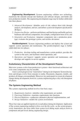 SUMMARY 107
Engineering Development. Systems engineering validates new technology,
transforms the selected concept into hardware and software designs, and builds and
tests production models. The engineering development stage may be further subdivided
into three phases:
1. Advanced Development: identifies areas of risk, reduces these risks through
analysis, development, and test, and defines system development specifications
(B-Spec);
2. Engineering Design: performs preliminary and final design and builds and tests
hardware and software components, for example, configuration items (CIs); and
3. Integration and Evaluation: integrates components into a production proto-
type, evaluates the prototype system, and rectifies deviations.
Postdevelopment. Systems engineering produces and deploys the system and
supports system operation and maintenance. The postdevelopment stage is further
subdivided into two phases:
1. Production: develops tooling and manufactures system products, provides the
system to the users, and facilitates initial operations; and
2. Operations and Support: supports system operation and maintenance, and
develops and supports in-service updates.
Evolutionary Characteristics of the Development Process
Most new systems evolve from predecessor systems—their functional architecture and
even some components may be reusable.
Anew system progressively “materializes” during its development. System descrip-
tions and designs evolve from concepts to reality. Documents, diagrams, models, and
products all change correspondingly. Moreover, key participants in system development
change during development; however, systems engineering plays a key role throughout
all phases.
The Systems Engineering Method
The systems engineering method involves four basic steps:
1. Requirements Analysis—identifies why requirements are needed,
2. Functional Definition—translates requirements into functions,
3. Physical Definition—synthesizes alternative physical implementations, and
4. Design Validation—models the system environment.
These four steps are applied repetitively in each phase during development. Application
of the systems engineering method evolves over the life cycle—as the system progres-
sively materializes, the focus shifts from system level during needs analysis down to
component and part levels during engineering design.
c04.indd 107
c04.indd 107 2/8/2011 11:04:44 AM
2/8/2011 11:04:44 AM
 