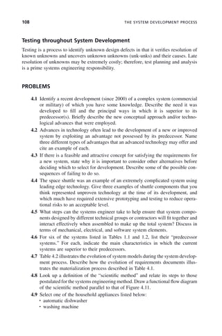 108 THE SYSTEM DEVELOPMENT PROCESS
Testing throughout System Development
Testing is a process to identify unknown design defects in that it verifies resolution of
known unknowns and uncovers unknown unknowns (unk-unks) and their causes. Late
resolution of unknowns may be extremely costly; therefore, test planning and analysis
is a prime systems engineering responsibility.
PROBLEMS
4.1 Identify a recent development (since 2000) of a complex system (commercial
or military) of which you have some knowledge. Describe the need it was
developed to fill and the principal ways in which it is superior to its
predecessor(s). Briefly describe the new conceptual approach and/or techno-
logical advances that were employed.
4.2 Advances in technology often lead to the development of a new or improved
system by exploiting an advantage not possessed by its predecessor. Name
three different types of advantages that an advanced technology may offer and
cite an example of each.
4.3 If there is a feasible and attractive concept for satisfying the requirements for
a new system, state why it is important to consider other alternatives before
deciding which to select for development. Describe some of the possible con-
sequences of failing to do so.
4.4 The space shuttle was an example of an extremely complicated system using
leading edge technology. Give three examples of shuttle components that you
think represented unproven technology at the time of its development, and
which much have required extensive prototyping and testing to reduce opera-
tional risks to an acceptable level.
4.5 What steps can the systems engineer take to help ensure that system compo-
nents designed by different technical groups or contractors will fit together and
interact effectively when assembled to make up the total system? Discuss in
terms of mechanical, electrical, and software system elements.
4.6 For six of the systems listed in Tables 1.1 and 1.2, list their “predecessor
systems.” For each, indicate the main characteristics in which the current
systems are superior to their predecessors.
4.7 Table 4.2 illustrates the evolution of system models during the system develop-
ment process. Describe how the evolution of requirements documents illus-
trates the materialization process described in Table 4.1.
4.8 Look up a definition of the “scientific method” and relate its steps to those
postulated for the systems engineering method. Draw a functional flow diagram
of the scientific method parallel to that of Figure 4.11.
4.9 Select one of the household appliances listed below:
• automatic dishwasher
• washing machine
c04.indd 108
c04.indd 108 2/8/2011 11:04:44 AM
2/8/2011 11:04:44 AM
 