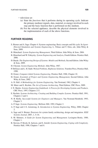 FURTHER READING 109
• television set
(a) State the functions that it performs during its operating cycle. Indicate
the primary medium (signals, data, material, or energy) involved in each
step and the basic function that is performed on this medium.
(b) For the selected appliance, describe the physical elements involved in
the implementation of each of the above functions.
FURTHER READING
S. Biemer and A. Sage. Chapter 4: Systems engineering: Basic concepts and life cycle. In Agent-
Directed Simulation and Systems Engineering, L. Yilmaz and T. Oren, eds. John Wiley &
Sons, 2009.
B. Blanchard. System Engineering Management, Third Edition. John Wiley & Sons, 2004.
B. Blanchard and W. Fabrycky. System Engineering and Analysis, Fourth Edition. Prentice Hall,
2006.
D. Buede. The Engineering Design of Systems: Models and Methods, Second Edition. John Wiley
& Sons, 2009.
H. Chesnut. System Engineering Methods. John Wiley, 1967.
P. DeGrace and L. H. Stahl. Wicked Problems, Righteous Solutions. Yourdon Press, Prentice Hall,
1990.
H. Eisner. Computer-Aided Systems Engineering. Prentice Hall, 1988, Chapter 10.
H. Eisner. Essentials of Project and Systems Engineering Management, Second Edition. John
Wiley & Sons, 2002.
A. D. Hall. A Methodology for Systems Engineering. Van Nostrand, 1962, Chapter 4.
M. Maier and E. Rechtin. The Art of Systems Architecting, Third Edition. CRC Press, 2009.
J. N. Martin. Systems Engineering Guidebook: A Process for Developing Systems and Products.
CRC Press, 1997, Chapters 2–5.
E. Rechtin. Systems Architecting: Creating and Building Complex Systems. Prentice Hall, 1991,
Chapters 2 and 4.
N. B. Reilly. Successful Systems for Engineers and Managers. Van Nostrand Reinhold, 1993,
Chapter 3.
A. P. Sage. Systems Engineering. McGraw Hill, 1992, Chapter 2.
A. P. Sage and J. E. Armstrong, Jr. Introduction to Systems Engineering. Wiley, 2000, Chapter
2.
A. Sage and S. Biemer. Processes for system family architecting, design and integration. IEEE
Systems Journal, 2007, 1, 5–16.
S. M. Shinners. A Guide for System Engineering and Management. Lexington Books, 1989,
Chapter 1.
R. Stevens, P. Brook, K. Jackson, and S. Arnold. Systems Engineering, Coping with Complexity.
Prentice Hall, 1998, Chapters 7 and 8.
c04.indd 109
c04.indd 109 2/8/2011 11:04:44 AM
2/8/2011 11:04:44 AM
 