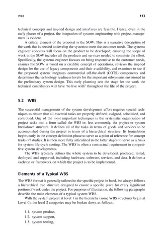 WBS 113
technical concepts and implied design and interfaces are feasible. Hence, even in the
early phases of a project, the integration of systems engineering with project manage-
ment is evident.
A critical element of the proposal is the SOW. This is a narrative description of
the work that is needed to develop the system to meet the customer needs. The systems
engineer concerns will focus on the product to be developed; ensuring the scope of
work in the SOW includes all the products and services needed to complete the effort.
Specifically, the systems engineer focuses on being responsive to the customer needs,
ensures the SOW is based on a credible concept of operations, reviews the implied
design for the use of legacy components and their availability, and examines to see if
the proposed system integrates commercial off-the-shelf (COTS) components and
determines the technology readiness levels for the important subsystems envisioned in
the preliminary system design. This early planning sets the stage for the work the
technical contributors will have “to live with” throughout the life of the project.
5.2 WBS
The successful management of the system development effort requires special tech-
niques to ensure that all essential tasks are properly defined, assigned, scheduled, and
controlled. One of the most important techniques is the systematic organization of
project tasks into a form called the WBS or, less commonly, the project or system
breakdown structure. It defines all of the tasks in terms of goods and services to be
accomplished during the project in terms of a hierarchical structure. Its formulation
begins early in the concept definition phase to serve as a point of reference for concept
trade-off studies. It is then more fully articulated in the latter stages to serve as a basis
for system life cycle costing. The WBS is often a contractual requirement in competi-
tive system developments.
The WBS typically defines the whole system to be developed, produced, tested,
deployed, and supported, including hardware, software, services, and data. It defines a
skeleton or framework on which the project is to be implemented.
Elements of a Typical WBS
The WBS format is generally tailored to the specific project in hand, but always follows
a hierarchical tree structure designed to ensure a specific place for every significant
portion of work under the project. For purposes of illustration, the following paragraphs
describe the main elements of a typical system WBS.
With the system project at level 1 in the hierarchy (some WBS structures begin at
Level 0), the level 2 categories may be broken down as follows:
1.1. system product,
1.2. system support,
1.3. system testing,
c05.indd 113
c05.indd 113 2/8/2011 11:04:46 AM
2/8/2011 11:04:46 AM
 