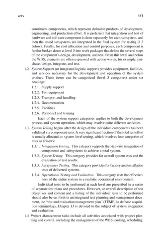 WBS 115
constituent components, which represent definable products of development,
engineering, and production effort. It is preferred that integration and test of
hardware and software component is done separately for each subsystem, and
then the tested subsystems are integrated in the final system for testing (1.3
below). Finally, for cost allocation and control purposes, each component is
further broken down at level 5 into work packages that define the several steps
of the component’s design, development, and test. From this level and below
the WBS, elements are often expressed with action words, for example, pur-
chase, design, integrate, and test.
1.2. System Support (or integrated logistic support) provides equipment, facilities,
and services necessary for the development and operation of the system
product. These items can be categorized (level 3 categories) under six
headings:
1.2.1. Supply support
1.2.2. Test equipment
1.2.3. Transport and handling
1.2.4. Documentation
1.2.5. Facilities
1.2.6. Personnel and training
Each of the system support categories applies to both the development
process and system operation, which may involve quite different activities.
1.3. System Testing begins after the design of the individual components has been
validated via component tests. A very significant fraction of the total test effort
is usually allocated to system-level testing, which involves four categories of
tests as follows:
1.3.1. Integration Testing. This category supports the stepwise integration of
components and subsystems to achieve a total system.
1.3.2. System Testing. This category provides for overall system tests and the
evaluation of test results.
1.3.3. Acceptance Testing. This category provides for factory and installation
tests of delivered systems.
1.3.4. Operational Testing and Evaluation. This category tests the effective-
ness of the entire system in a realistic operational environment.
Individual tests to be performed at each level are prescribed in a series
of separate test plans and procedures. However, an overall description of test
objectives and content and a listing of the individual tests to be performed
should also be set forth in an integrated test planning and management docu-
ment, the “test and evaluation management plan” (TEMP) in defense acquisi-
tion terminology. Chapter 13 is devoted to the subject of system integration
and evaluation.
1.4 Project Management tasks include all activities associated with project plan-
ning and control, including the management of the WBS, costing, scheduling,
c05.indd 115
c05.indd 115 2/8/2011 11:04:46 AM
2/8/2011 11:04:46 AM
 