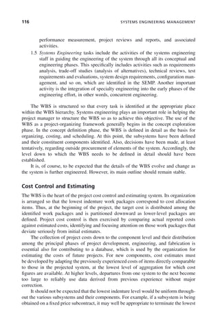 116 SYSTEMS ENGINEERING MANAGEMENT
performance measurement, project reviews and reports, and associated
activities.
1.5 Systems Engineering tasks include the activities of the systems engineering
staff in guiding the engineering of the system through all its conceptual and
engineering phases. This specifically includes activities such as requirements
analysis, trade-off studies (analysis of alternatives), technical reviews, test
requirements and evaluations, system design requirements, configuration man-
agement, and so on, which are identified in the SEMP. Another important
activity is the integration of specialty engineering into the early phases of the
engineering effort, in other words, concurrent engineering.
The WBS is structured so that every task is identified at the appropriate place
within the WBS hierarchy. Systems engineering plays an important role in helping the
project manager to structure the WBS so as to achieve this objective. The use of the
WBS as a project-organizing framework generally begins in the concept exploration
phase. In the concept definition phase, the WBS is defined in detail as the basis for
organizing, costing, and scheduling. At this point, the subsystems have been defined
and their constituent components identified. Also, decisions have been made, at least
tentatively, regarding outside procurement of elements of the system. Accordingly, the
level down to which the WBS needs to be defined in detail should have been
established.
It is, of course, to be expected that the details of the WBS evolve and change as
the system is further engineered. However, its main outline should remain stable.
Cost Control and Estimating
The WBS is the heart of the project cost control and estimating system. Its organization
is arranged so that the lowest indenture work packages correspond to cost allocation
items. Thus, at the beginning of the project, the target cost is distributed among the
identified work packages and is partitioned downward as lower-level packages are
defined. Project cost control is then exercised by comparing actual reported costs
against estimated costs, identifying and focusing attention on those work packages that
deviate seriously from initial estimates.
The collection of project costs down to the component level and their distribution
among the principal phases of project development, engineering, and fabrication is
essential also for contributing to a database, which is used by the organization for
estimating the costs of future projects. For new components, cost estimates must
be developed by adapting the previously experienced costs of items directly comparable
to those in the projected system, at the lowest level of aggregation for which cost
figures are available. At higher levels, departures from one system to the next become
too large to reliably use data derived from previous experience without major
correction.
It should not be expected that the lowest indenture level would be uniform through-
out the various subsystems and their components. For example, if a subsystem is being
obtained on a fixed price subcontract, it may well be appropriate to terminate the lowest
c05.indd 116
c05.indd 116 2/8/2011 11:04:46 AM
2/8/2011 11:04:46 AM
 