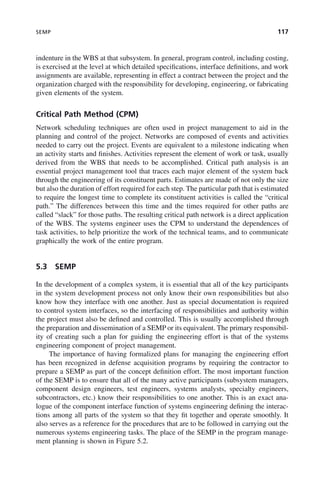 SEMP 117
indenture in the WBS at that subsystem. In general, program control, including costing,
is exercised at the level at which detailed specifications, interface definitions, and work
assignments are available, representing in effect a contract between the project and the
organization charged with the responsibility for developing, engineering, or fabricating
given elements of the system.
Critical Path Method (CPM)
Network scheduling techniques are often used in project management to aid in the
planning and control of the project. Networks are composed of events and activities
needed to carry out the project. Events are equivalent to a milestone indicating when
an activity starts and finishes. Activities represent the element of work or task, usually
derived from the WBS that needs to be accomplished. Critical path analysis is an
essential project management tool that traces each major element of the system back
through the engineering of its constituent parts. Estimates are made of not only the size
but also the duration of effort required for each step. The particular path that is estimated
to require the longest time to complete its constituent activities is called the “critical
path.” The differences between this time and the times required for other paths are
called “slack” for those paths. The resulting critical path network is a direct application
of the WBS. The systems engineer uses the CPM to understand the dependences of
task activities, to help prioritize the work of the technical teams, and to communicate
graphically the work of the entire program.
5.3 SEMP
In the development of a complex system, it is essential that all of the key participants
in the system development process not only know their own responsibilities but also
know how they interface with one another. Just as special documentation is required
to control system interfaces, so the interfacing of responsibilities and authority within
the project must also be defined and controlled. This is usually accomplished through
the preparation and dissemination of a SEMP or its equivalent. The primary responsibil-
ity of creating such a plan for guiding the engineering effort is that of the systems
engineering component of project management.
The importance of having formalized plans for managing the engineering effort
has been recognized in defense acquisition programs by requiring the contractor to
prepare a SEMP as part of the concept definition effort. The most important function
of the SEMP is to ensure that all of the many active participants (subsystem managers,
component design engineers, test engineers, systems analysts, specialty engineers,
subcontractors, etc.) know their responsibilities to one another. This is an exact ana-
logue of the component interface function of systems engineering defining the interac-
tions among all parts of the system so that they fit together and operate smoothly. It
also serves as a reference for the procedures that are to be followed in carrying out the
numerous systems engineering tasks. The place of the SEMP in the program manage-
ment planning is shown in Figure 5.2.
c05.indd 117
c05.indd 117 2/8/2011 11:04:46 AM
2/8/2011 11:04:46 AM
 