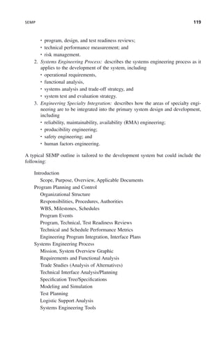 SEMP 119
• program, design, and test readiness reviews;
• technical performance measurement; and
• risk management.
2. Systems Engineering Process: describes the systems engineering process as it
applies to the development of the system, including
• operational requirements,
• functional analysis,
• systems analysis and trade-off strategy, and
• system test and evaluation strategy.
3. Engineering Specialty Integration: describes how the areas of specialty engi-
neering are to be integrated into the primary system design and development,
including
• reliability, maintainability, availability (RMA) engineering;
• producibility engineering;
• safety engineering; and
• human factors engineering.
A typical SEMP outline is tailored to the development system but could include the
following:
Introduction
Scope, Purpose, Overview, Applicable Documents
Program Planning and Control
Organizational Structure
Responsibilities, Procedures, Authorities
WBS, Milestones, Schedules
Program Events
Program, Technical, Test Readiness Reviews
Technical and Schedule Performance Metrics
Engineering Program Integration, Interface Plans
Systems Engineering Process
Mission, System Overview Graphic
Requirements and Functional Analysis
Trade Studies (Analysis of Alternatives)
Technical Interface Analysis/Planning
Specification Tree/Specifications
Modeling and Simulation
Test Planning
Logistic Support Analysis
Systems Engineering Tools
c05.indd 119
c05.indd 119 2/8/2011 11:04:46 AM
2/8/2011 11:04:46 AM
 