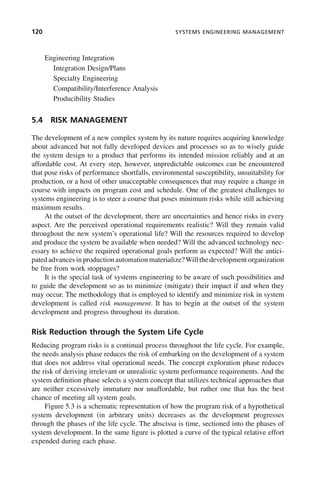 120 SYSTEMS ENGINEERING MANAGEMENT
Engineering Integration
Integration Design/Plans
Specialty Engineering
Compatibility/Interference Analysis
Producibility Studies
5.4 RISK MANAGEMENT
The development of a new complex system by its nature requires acquiring knowledge
about advanced but not fully developed devices and processes so as to wisely guide
the system design to a product that performs its intended mission reliably and at an
affordable cost. At every step, however, unpredictable outcomes can be encountered
that pose risks of performance shortfalls, environmental susceptibility, unsuitability for
production, or a host of other unacceptable consequences that may require a change in
course with impacts on program cost and schedule. One of the greatest challenges to
systems engineering is to steer a course that poses minimum risks while still achieving
maximum results.
At the outset of the development, there are uncertainties and hence risks in every
aspect. Are the perceived operational requirements realistic? Will they remain valid
throughout the new system’s operational life? Will the resources required to develop
and produce the system be available when needed? Will the advanced technology nec-
essary to achieve the required operational goals perform as expected? Will the antici-
pated advances in production automation materialize?Will the development organization
be free from work stoppages?
It is the special task of systems engineering to be aware of such possibilities and
to guide the development so as to minimize (mitigate) their impact if and when they
may occur. The methodology that is employed to identify and minimize risk in system
development is called risk management. It has to begin at the outset of the system
development and progress throughout its duration.
Risk Reduction through the System Life Cycle
Reducing program risks is a continual process throughout the life cycle. For example,
the needs analysis phase reduces the risk of embarking on the development of a system
that does not address vital operational needs. The concept exploration phase reduces
the risk of deriving irrelevant or unrealistic system performance requirements. And the
system definition phase selects a system concept that utilizes technical approaches that
are neither excessively immature nor unaffordable, but rather one that has the best
chance of meeting all system goals.
Figure 5.3 is a schematic representation of how the program risk of a hypothetical
system development (in arbitrary units) decreases as the development progresses
through the phases of the life cycle. The abscissa is time, sectioned into the phases of
system development. In the same figure is plotted a curve of the typical relative effort
expended during each phase.
c05.indd 120
c05.indd 120 2/8/2011 11:04:46 AM
2/8/2011 11:04:46 AM
 