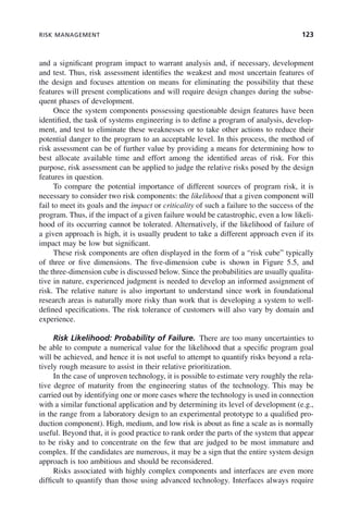 RISK MANAGEMENT 123
and a significant program impact to warrant analysis and, if necessary, development
and test. Thus, risk assessment identifies the weakest and most uncertain features of
the design and focuses attention on means for eliminating the possibility that these
features will present complications and will require design changes during the subse-
quent phases of development.
Once the system components possessing questionable design features have been
identified, the task of systems engineering is to define a program of analysis, develop-
ment, and test to eliminate these weaknesses or to take other actions to reduce their
potential danger to the program to an acceptable level. In this process, the method of
risk assessment can be of further value by providing a means for determining how to
best allocate available time and effort among the identified areas of risk. For this
purpose, risk assessment can be applied to judge the relative risks posed by the design
features in question.
To compare the potential importance of different sources of program risk, it is
necessary to consider two risk components: the likelihood that a given component will
fail to meet its goals and the impact or criticality of such a failure to the success of the
program. Thus, if the impact of a given failure would be catastrophic, even a low likeli-
hood of its occurring cannot be tolerated. Alternatively, if the likelihood of failure of
a given approach is high, it is usually prudent to take a different approach even if its
impact may be low but significant.
These risk components are often displayed in the form of a “risk cube” typically
of three or five dimensions. The five-dimension cube is shown in Figure 5.5, and
the three-dimension cube is discussed below. Since the probabilities are usually qualita-
tive in nature, experienced judgment is needed to develop an informed assignment of
risk. The relative nature is also important to understand since work in foundational
research areas is naturally more risky than work that is developing a system to well-
defined specifications. The risk tolerance of customers will also vary by domain and
experience.
Risk Likelihood: Probability of Failure. There are too many uncertainties to
be able to compute a numerical value for the likelihood that a specific program goal
will be achieved, and hence it is not useful to attempt to quantify risks beyond a rela-
tively rough measure to assist in their relative prioritization.
In the case of unproven technology, it is possible to estimate very roughly the rela-
tive degree of maturity from the engineering status of the technology. This may be
carried out by identifying one or more cases where the technology is used in connection
with a similar functional application and by determining its level of development (e.g.,
in the range from a laboratory design to an experimental prototype to a qualified pro-
duction component). High, medium, and low risk is about as fine a scale as is normally
useful. Beyond that, it is good practice to rank order the parts of the system that appear
to be risky and to concentrate on the few that are judged to be most immature and
complex. If the candidates are numerous, it may be a sign that the entire system design
approach is too ambitious and should be reconsidered.
Risks associated with highly complex components and interfaces are even more
difficult to quantify than those using advanced technology. Interfaces always require
c05.indd 123
c05.indd 123 2/8/2011 11:04:47 AM
2/8/2011 11:04:47 AM
 
