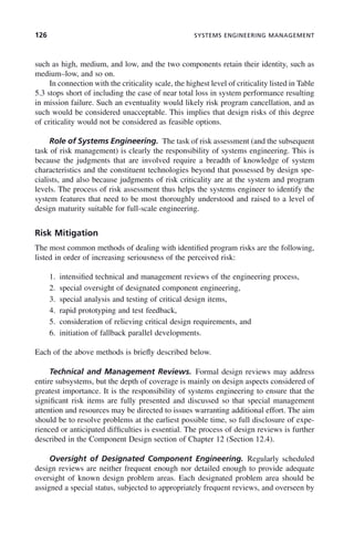 126 SYSTEMS ENGINEERING MANAGEMENT
such as high, medium, and low, and the two components retain their identity, such as
medium–low, and so on.
In connection with the criticality scale, the highest level of criticality listed in Table
5.3 stops short of including the case of near total loss in system performance resulting
in mission failure. Such an eventuality would likely risk program cancellation, and as
such would be considered unacceptable. This implies that design risks of this degree
of criticality would not be considered as feasible options.
Role of Systems Engineering. The task of risk assessment (and the subsequent
task of risk management) is clearly the responsibility of systems engineering. This is
because the judgments that are involved require a breadth of knowledge of system
characteristics and the constituent technologies beyond that possessed by design spe-
cialists, and also because judgments of risk criticality are at the system and program
levels. The process of risk assessment thus helps the systems engineer to identify the
system features that need to be most thoroughly understood and raised to a level of
design maturity suitable for full-scale engineering.
Risk Mitigation
The most common methods of dealing with identified program risks are the following,
listed in order of increasing seriousness of the perceived risk:
1. intensified technical and management reviews of the engineering process,
2. special oversight of designated component engineering,
3. special analysis and testing of critical design items,
4. rapid prototyping and test feedback,
5. consideration of relieving critical design requirements, and
6. initiation of fallback parallel developments.
Each of the above methods is briefly described below.
Technical and Management Reviews. Formal design reviews may address
entire subsystems, but the depth of coverage is mainly on design aspects considered of
greatest importance. It is the responsibility of systems engineering to ensure that the
significant risk items are fully presented and discussed so that special management
attention and resources may be directed to issues warranting additional effort. The aim
should be to resolve problems at the earliest possible time, so full disclosure of expe-
rienced or anticipated difficulties is essential. The process of design reviews is further
described in the Component Design section of Chapter 12 (Section 12.4).
Oversight of Designated Component Engineering. Regularly scheduled
design reviews are neither frequent enough nor detailed enough to provide adequate
oversight of known design problem areas. Each designated problem area should be
assigned a special status, subjected to appropriately frequent reviews, and overseen by
c05.indd 126
c05.indd 126 2/8/2011 11:04:47 AM
2/8/2011 11:04:47 AM
 