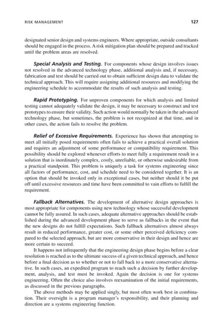 RISK MANAGEMENT 127
designated senior design and systems engineers. Where appropriate, outside consultants
should be engaged in the process. A risk mitigation plan should be prepared and tracked
until the problem areas are resolved.
Special Analysis and Testing. For components whose design involves issues
not resolved in the advanced technology phase, additional analysis and, if necessary,
fabrication and test should be carried out to obtain sufficient design data to validate the
technical approach. This will require assigning additional resources and modifying the
engineering schedule to accommodate the results of such analysis and testing.
Rapid Prototyping. For unproven components for which analysis and limited
testing cannot adequately validate the design, it may be necessary to construct and test
prototypes to ensure their validity. Such action would normally be taken in the advanced
technology phase, but sometimes, the problem is not recognized at that time, and in
other cases, the action fails to resolve the problem.
Relief of Excessive Requirements. Experience has shown that attempting to
meet all initially posed requirements often fails to achieve a practical overall solution
and requires an adjustment of some performance or compatibility requirement. This
possibility should be explored whenever efforts to meet fully a requirement result in a
solution that is inordinately complex, costly, unreliable, or otherwise undesirable from
a practical standpoint. This problem is uniquely a task for systems engineering since
all factors of performance, cost, and schedule need to be considered together. It is an
option that should be invoked only in exceptional cases, but neither should it be put
off until excessive resources and time have been committed to vain efforts to fulfill the
requirement.
Fallback Alternatives. The development of alternative design approaches is
most appropriate for components using new technology whose successful development
cannot be fully assured. In such cases, adequate alternative approaches should be estab-
lished during the advanced development phase to serve as fallbacks in the event that
the new designs do not fulfill expectations. Such fallback alternatives almost always
result in reduced performance, greater cost, or some other perceived deficiency com-
pared to the selected approach, but are more conservative in their design and hence are
more certain to succeed.
It happens not infrequently that the engineering design phase begins before a clear
resolution is reached as to the ultimate success of a given technical approach, and hence
before a final decision as to whether or not to fall back to a more conservative alterna-
tive. In such cases, an expedited program to reach such a decision by further develop-
ment, analysis, and test must be invoked. Again the decision is one for systems
engineering. Often the choice also involves reexamination of the initial requirements,
as discussed in the previous paragraphs.
The above methods may be applied singly, but most often work best in combina-
tion. Their oversight is a program manager’s responsibility, and their planning and
direction are a systems engineering function.
c05.indd 127
c05.indd 127 2/8/2011 11:04:47 AM
2/8/2011 11:04:47 AM
 