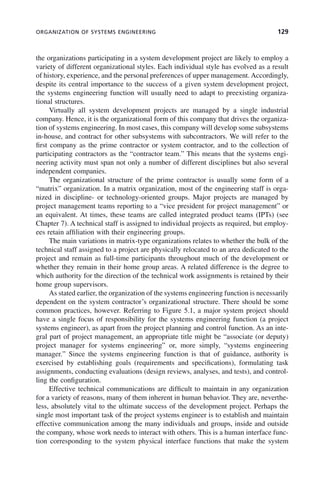 ORGANIZATION OF SYSTEMS ENGINEERING 129
the organizations participating in a system development project are likely to employ a
variety of different organizational styles. Each individual style has evolved as a result
of history, experience, and the personal preferences of upper management. Accordingly,
despite its central importance to the success of a given system development project,
the systems engineering function will usually need to adapt to preexisting organiza-
tional structures.
Virtually all system development projects are managed by a single industrial
company. Hence, it is the organizational form of this company that drives the organiza-
tion of systems engineering. In most cases, this company will develop some subsystems
in-house, and contract for other subsystems with subcontractors. We will refer to the
first company as the prime contractor or system contractor, and to the collection of
participating contractors as the “contractor team.” This means that the systems engi-
neering activity must span not only a number of different disciplines but also several
independent companies.
The organizational structure of the prime contractor is usually some form of a
“matrix” organization. In a matrix organization, most of the engineering staff is orga-
nized in discipline- or technology-oriented groups. Major projects are managed by
project management teams reporting to a “vice president for project management” or
an equivalent. At times, these teams are called integrated product teams (IPTs) (see
Chapter 7). A technical staff is assigned to individual projects as required, but employ-
ees retain affiliation with their engineering groups.
The main variations in matrix-type organizations relates to whether the bulk of the
technical staff assigned to a project are physically relocated to an area dedicated to the
project and remain as full-time participants throughout much of the development or
whether they remain in their home group areas. A related difference is the degree to
which authority for the direction of the technical work assignments is retained by their
home group supervisors.
As stated earlier, the organization of the systems engineering function is necessarily
dependent on the system contractor’s organizational structure. There should be some
common practices, however. Referring to Figure 5.1, a major system project should
have a single focus of responsibility for the systems engineering function (a project
systems engineer), as apart from the project planning and control function. As an inte-
gral part of project management, an appropriate title might be “associate (or deputy)
project manager for systems engineering” or, more simply, “systems engineering
manager.” Since the systems engineering function is that of guidance, authority is
exercised by establishing goals (requirements and specifications), formulating task
assignments, conducting evaluations (design reviews, analyses, and tests), and control-
ling the configuration.
Effective technical communications are difficult to maintain in any organization
for a variety of reasons, many of them inherent in human behavior. They are, neverthe-
less, absolutely vital to the ultimate success of the development project. Perhaps the
single most important task of the project systems engineer is to establish and maintain
effective communication among the many individuals and groups, inside and outside
the company, whose work needs to interact with others. This is a human interface func-
tion corresponding to the system physical interface functions that make the system
c05.indd 129
c05.indd 129 2/8/2011 11:04:47 AM
2/8/2011 11:04:47 AM
 