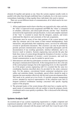 130 SYSTEMS ENGINEERING MANAGEMENT
elements fit together and operate as one. Since the systems engineer usually works in
parallel with rather than through established lines of authority, he or she must exercise
extraordinary leadership to bring together those individuals who need to interact.
There are several different means of communication, all of which need to be exer-
cised as appropriate:
1. All key participants need to know what they are expected to do, when, and why:
the “what” is expressed in task assignments and WBS; the “when” is contained
in schedules, milestones, and critical path networks; and the “why” should be
answered in the requirements and specifications. A clear and complete statement
of the “why” is essential to ensure that the designers, analysts, and testers
understand the objectives and constraints of the task assignments.
2. Participants must be aware of how their portions of the system interact with
other key elements and of the nature of their mutual interdependence. Such
interactions, and particularly their underlying causes, can never be sufficiently
covered in specification documents. This awareness can only be provided by
periodic personal communication among the responsible participants and the
documentation of any resulting agreements, interface definitions, and so on,
however small or tentative. Systems engineering must provide the glue that
binds these items of system design through the formation of interface working
groups and the development of interface control documents, and such less
formal communications as may be needed in special cases.
3. Subcontractors and other key participants at remote sites must be integrated into
the project communication framework. At the management level, this is the task
of the system project manager, but at the engineering level, it is the responsibil-
ity of the project systems engineering staff. It is essential that the same two
coordinating functions described above be provided for the entire contractor
team. For this purpose, conventional formal contractual mechanisms never
suffice and sometimes hinder. Accordingly, special efforts should be made to
integrate the team members effectively into the total system development effort.
This needs to be carried out at two levels: (1) periodic program management
reviews attended by top-level representatives of the contractor team and (2)
frequent technical coordination meetings concerned with specific ongoing
aspects of the program.
4. The principal leaders of the system design effort must have a regular and fre-
quent means of communication with one another to keep the program closely
coordinated and to react quickly to problems. This is discussed in the following
paragraphs.
Systems Analysis Staff
An essential part of any systems engineering organization is a highly competent and
experienced analytical staff. Such a staff need not be a single entity, nor does it need
to be organizationally colocated with the project staff itself, but it must be part of the
c05.indd 130
c05.indd 130 2/8/2011 11:04:47 AM
2/8/2011 11:04:47 AM
 