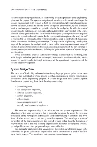 ORGANIZATION OF SYSTEMS ENGINEERING 131
systems engineering organization, at least during the conceptual and early engineering
phases of the project. The systems analysis staff must have a deep understanding of the
system environment, with respect to both its operational and physical characteristics.
In both instances, it must be able to model the system environment, by use of mathe-
matical and computer models, to provide a basis for analyzing the effectiveness of
system models. In the concept exploration phase, the systems analysis staff is the source
of much of the quantitative data involved in defining the system performance required
to meet its operational requirements. In the concept definition phase, the analysis staff
is responsible for constructing the system simulations used in the trade-off studies and
in the selection of the best system concept. Throughout the engineering development
stage of the program, the analysis staff is involved in numerous component trade-off
studies. It conducts test analyses to derive quantitative measures of the performance of
system prototypes and contributes to defining the quantitative aspects of system design
specifications.
While the systems analysis staff must be skilled in mathematical modeling, soft-
ware design, and other specialized techniques, its members are also required to have a
system perspective and a thorough knowledge of the operational requirements of the
system under development.
System Design Team
The exercise of leadership and coordination in any large program requires one or more
teams of key individuals working closely together, maintaining a general consensus on
the conduct of the engineering program. A system design team for a complex system
development project may have the following membership:
• systems engineer,
• lead subsystems engineers,
• software systems engineers,
• support engineers,
• test engineers,
• customer representative, and
• specialty and concurrent engineers.
The customer representative is an advocate for the system requirements. The
advantage of the team approach is that it generally increases the esprit de corps and
motivation of the participants and broadens their understanding of the status and prob-
lems of other related aspects of the system development. This develops a sense of
ownership of the team members in the overall system rather than the limitation of
responsibility that is the rule in many organizations. It makes the response to unex-
pected problems and other program changes more effective.
In a particular application, the leadership of the system development needs to be
tailored to the prime contractor’s organization and to the customer’s level of involve-
ment in the process. The most important common denominators are
c05.indd 131
c05.indd 131 2/8/2011 11:04:47 AM
2/8/2011 11:04:47 AM
 