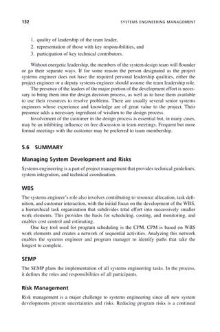 132 SYSTEMS ENGINEERING MANAGEMENT
1. quality of leadership of the team leader,
2. representation of those with key responsibilities, and
3. participation of key technical contributors.
Without energetic leadership, the members of the system design team will flounder
or go their separate ways. If for some reason the person designated as the project
systems engineer does not have the required personal leadership qualities, either the
project engineer or a deputy systems engineer should assume the team leadership role.
The presence of the leaders of the major portion of the development effort is neces-
sary to bring them into the design decision process, as well as to have them available
to use their resources to resolve problems. There are usually several senior systems
engineers whose experience and knowledge are of great value to the project. Their
presence adds a necessary ingredient of wisdom to the design process.
Involvement of the customer in the design process is essential but, in many cases,
may be an inhibiting influence on free discussion in team meetings. Frequent but more
formal meetings with the customer may be preferred to team membership.
5.6 SUMMARY
Managing System Development and Risks
Systems engineering is a part of project management that provides technical guidelines,
system integration, and technical coordination.
WBS
The systems engineer’s role also involves contributing to resource allocation, task defi-
nition, and customer interaction, with the initial focus on the development of the WBS,
a hierarchical task organization that subdivides total effort into successively smaller
work elements. This provides the basis for scheduling, costing, and monitoring, and
enables cost control and estimating.
One key tool used for program scheduling is the CPM. CPM is based on WBS
work elements and creates a network of sequential activities. Analyzing this network
enables the systems engineer and program manager to identify paths that take the
longest to complete.
SEMP
The SEMP plans the implementation of all systems engineering tasks. In the process,
it defines the roles and responsibilities of all participants.
Risk Management
Risk management is a major challenge to systems engineering since all new system
developments present uncertainties and risks. Reducing program risks is a continual
c05.indd 132
c05.indd 132 2/8/2011 11:04:48 AM
2/8/2011 11:04:48 AM
 