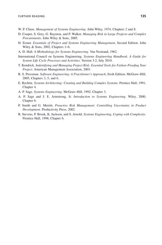 FURTHER READING 135
W. P. Chase. Management of Systems Engineering. John Wiley, 1974, Chapters 2 and 8.
D. Cooper, S. Grey, G. Raymon, and P. Walker. Managing Risk in Large Projects and Complex
Procurements. John Wiley & Sons, 2005.
H. Eisner. Essentials of Project and Systems Engineering Management, Second Edition. John
Wiley & Sons, 2002, Chapters 1–6.
A. D. Hall. A Methodology for Systems Engineering. Van Nostrand, 1962.
International Council on Systems Engineering. Systems Engineering Handbook. A Guide for
System Life Cycle Processes and Activities. Version 3.2, July 2010.
T. Kendrick. Indentifying and Managing Project Risk: Essential Tools for Failure-Proofing Your
Project. American Management Association, 2003.
R. S. Pressman. Software Engineering: A Practitioner’s Approach, Sixth Edition. McGraw–Hill,
2005, Chapters 3, 5, and 6.
E. Rechtin. Systems Architecting: Creating and Building Complex Systems. Prentice Hall, 1991,
Chapter 4.
A. P. Sage. Systems Engineering. McGraw–Hill, 1992, Chapter 3.
A. P. Sage and J. E. Armstrong, Jr. Introduction to Systems Engineering. Wiley, 2000,
Chapter 6.
P. Smith and G. Merritt. Proactive Risk Management: Controlling Uncertainty in Product
Development. Productivity Press, 2002.
R. Stevens, P. Brook, K. Jackson, and S. Arnold. Systems Engineering, Coping with Complexity.
Prentice Hall, 1998, Chapter 6.
c05.indd 135
c05.indd 135 2/8/2011 11:04:48 AM
2/8/2011 11:04:48 AM
 