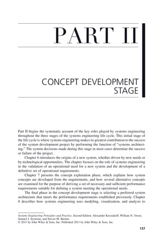 137
Part II begins the systematic account of the key roles played by systems engineering
throughout the three stages of the systems engineering life cycle. This initial stage of
the life cycle is where systems engineering makes its greatest contribution to the success
of the system development project by performing the function of “systems architect-
ing.” The system decisions made during this stage in most cases determine the success
or failure of the project.
Chapter 6 introduces the origins of a new system, whether driven by new needs or
by technological opportunities. The chapter focuses on the role of systems engineering
in the validation of an operational need for a new system and the development of a
definitive set of operational requirements.
Chapter 7 presents the concept exploration phase, which explains how system
concepts are developed from the requirements, and how several alternative concepts
are examined for the purpose of deriving a set of necessary and sufficient performance
requirements suitable for defining a system meeting the operational needs.
The final phase in the concept development stage is selecting a preferred system
architecture that meets the performance requirements established previously. Chapter
8 describes how systems engineering uses modeling, visualization, and analysis to
PART II
CONCEPT DEVELOPMENT
STAGE
Systems Engineering Principles and Practice, Second Edition. Alexander Kossiakoff, William N. Sweet,
Samuel J. Seymour, and Steven M. Biemer
© 2011 by John Wiley & Sons, Inc. Published 2011 by John Wiley & Sons, Inc.
p02.indd 137
p02.indd 137 2/8/2011 11:05:57 AM
2/8/2011 11:05:57 AM
 