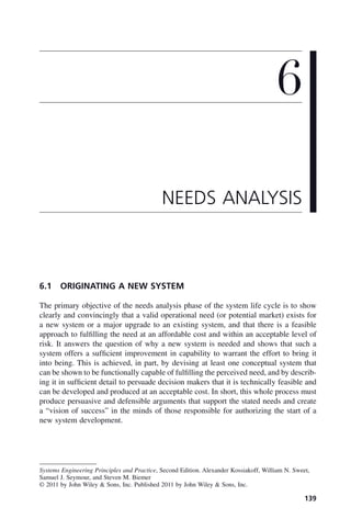 139
6.1 ORIGINATING A NEW SYSTEM
The primary objective of the needs analysis phase of the system life cycle is to show
clearly and convincingly that a valid operational need (or potential market) exists for
a new system or a major upgrade to an existing system, and that there is a feasible
approach to fulfilling the need at an affordable cost and within an acceptable level of
risk. It answers the question of why a new system is needed and shows that such a
system offers a sufficient improvement in capability to warrant the effort to bring it
into being. This is achieved, in part, by devising at least one conceptual system that
can be shown to be functionally capable of fulfilling the perceived need, and by describ-
ing it in sufficient detail to persuade decision makers that it is technically feasible and
can be developed and produced at an acceptable cost. In short, this whole process must
produce persuasive and defensible arguments that support the stated needs and create
a “vision of success” in the minds of those responsible for authorizing the start of a
new system development.
6
NEEDS ANALYSIS
Systems Engineering Principles and Practice, Second Edition. Alexander Kossiakoff, William N. Sweet,
Samuel J. Seymour, and Steven M. Biemer
© 2011 by John Wiley & Sons, Inc. Published 2011 by John Wiley & Sons, Inc.
c06.indd 139
c06.indd 139 2/8/2011 3:49:18 PM
2/8/2011 3:49:18 PM
 