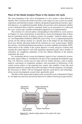 140 NEEDS ANALYSIS
Place of the Needs Analysis Phase in the System Life Cycle
The exact beginning of the active development of a new system is often difficult to
identify. This is because the earliest activities in the origin of a new system are usually
exploratory and informal in nature, without a designated organizational structure, speci-
fied objectives, or established timetable. Rather, the activities seek to determine whether
or not a dedicated effort would be warranted, based on an assessment of a valid need
for a new system and a feasible technological approach to its implementation.
The existence of a discrete phase corresponding to that defined as needs analysis
in Chapter 4 is more characteristic of need-driven system developments than of those
that are technology driven. In defense systems, for example, “material solution analy-
sis” (see Department of Defense [DoD] life cycle of Fig. 4.1) is a required prerequisite
activity for the official creation of a specific item in the budget for the forthcoming
fiscal year, thereby allocating funds for the initiation of a new system project. Within
this activity, a need determination task produces an initial capability description (ICD),
which attests to the validity of the system objective or need, and gives evidence that
meeting the stated objective will yield significant operational gains and is feasible of
realization. Its completion culminates in the first official milestone of the defense
acquisition life cycle.
In a technology-driven system development, typical of new commercial systems,
the needs analysis phase is considered to be part of the conceptual development stage
(Fig. 4.2). However, in this case too, there must be similar activities, such as market
analysis, assessment of competitive products, and assessment of deficiencies of the
current system relative to the proposed new system, that establish a bona fide need
(potential market) for a product that will be the object of the development. Accordingly,
the discussion to follow will not distinguish between needs-driven and technology-
driven system developments except where specifically noted.
The place of the needs analysis phase in the system life cycle is illustrated in Figure
6.1. Its inputs are seen to be operational deficiencies and/or technological opportunities.
Figure 6.1. Needs analysis phase in the system life cycle.
System Operational
Effectiveness
Operational
Deficiencies
Needs Analysis
System Studies
Technology Assessment
Operational Analysis
Concept Exploration
Technological
Opportunities
System Capabilities
c06.indd 140
c06.indd 140 2/8/2011 3:49:19 PM
2/8/2011 3:49:19 PM
 